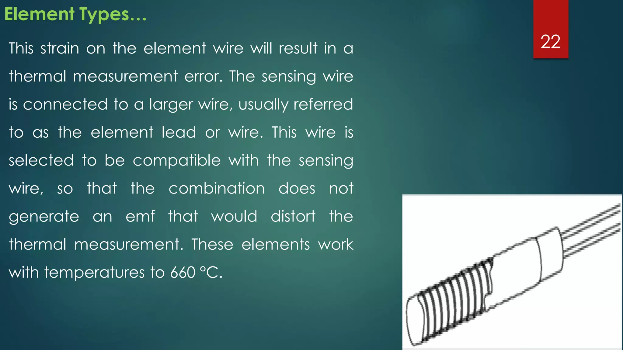Element Types…
This strain on the element wire will result in a
thermal measurement error. The sensing wire
is connected to a larger wire, usually referred
to as the element lead or wire. This wire is
selected to be compatible with the sensing
wire, so that the combination does not
generate an emf that would distort the
thermal measurement. These elements work
with temperatures to 660 °C.
22
 
