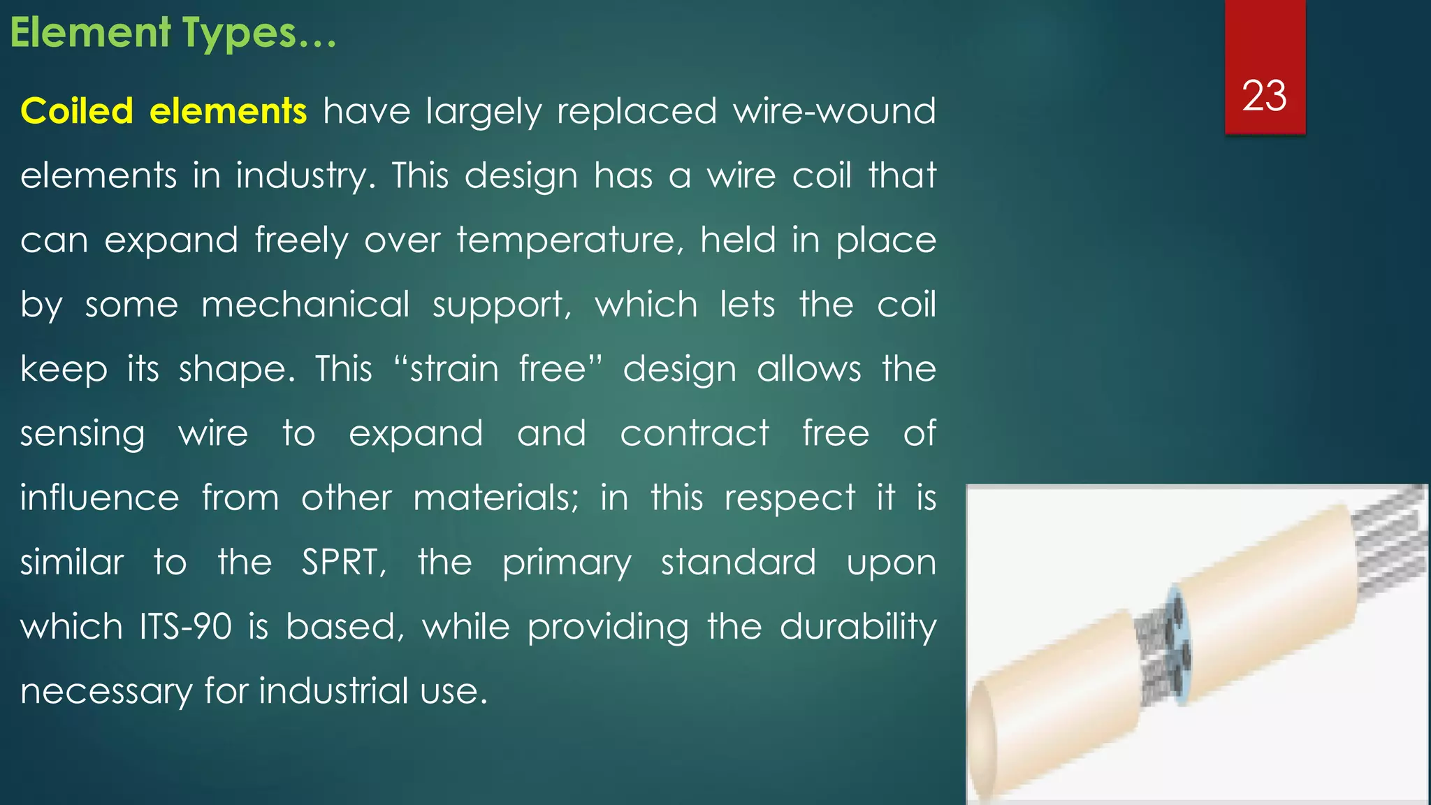 Element Types…
Coiled elements have largely replaced wire-wound
elements in industry. This design has a wire coil that
can expand freely over temperature, held in place
by some mechanical support, which lets the coil
keep its shape. This “strain free” design allows the
sensing wire to expand and contract free of
influence from other materials; in this respect it is
similar to the SPRT, the primary standard upon
which ITS-90 is based, while providing the durability
necessary for industrial use.
23
 