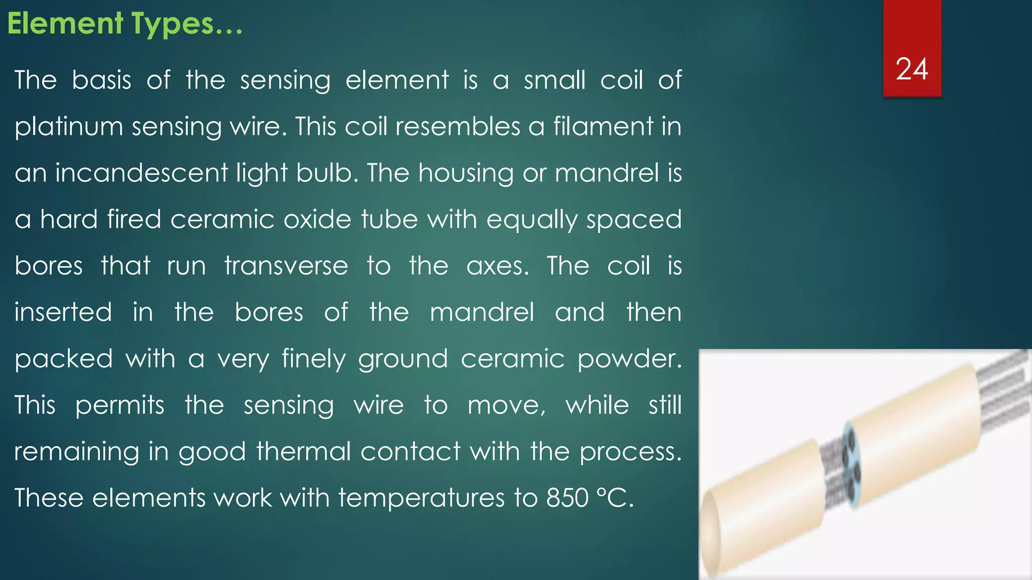 Element Types…
The basis of the sensing element is a small coil of
platinum sensing wire. This coil resembles a filament in
an incandescent light bulb. The housing or mandrel is
a hard fired ceramic oxide tube with equally spaced
bores that run transverse to the axes. The coil is
inserted in the bores of the mandrel and then
packed with a very finely ground ceramic powder.
This permits the sensing wire to move, while still
remaining in good thermal contact with the process.
These elements work with temperatures to 850 °C.
24
 