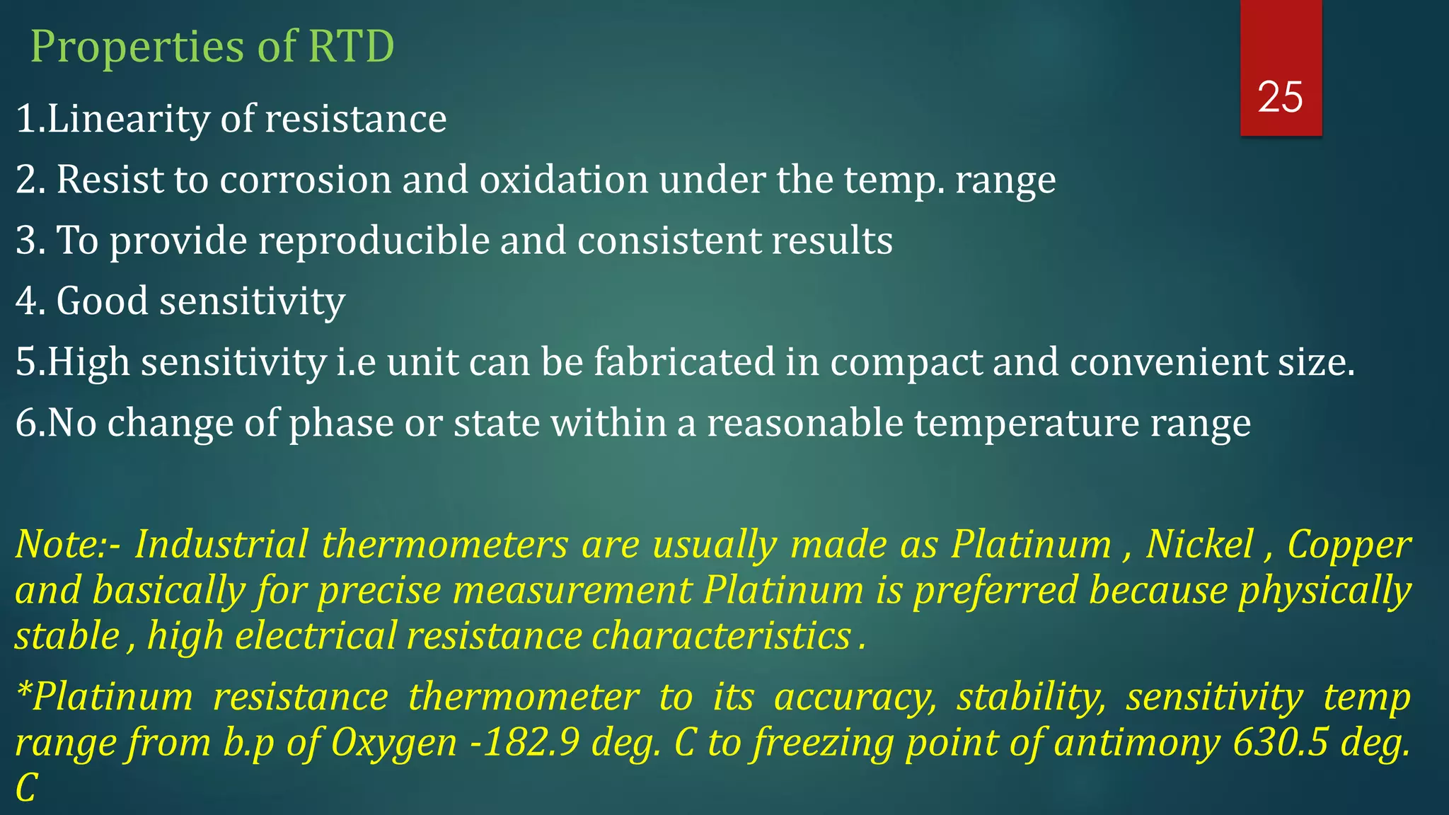 Properties of RTD
1.Linearity of resistance
2. Resist to corrosion and oxidation under the temp. range
3. To provide reproducible and consistent results
4. Good sensitivity
5.High sensitivity i.e unit can be fabricated in compact and convenient size.
6.No change of phase or state within a reasonable temperature range
Note:- Industrial thermometers are usually made as Platinum , Nickel , Copper
and basically for precise measurement Platinum is preferred because physically
stable , high electrical resistance characteristics .
*Platinum resistance thermometer to its accuracy, stability, sensitivity temp
range from b.p of Oxygen -182.9 deg. C to freezing point of antimony 630.5 deg.
C
25
 