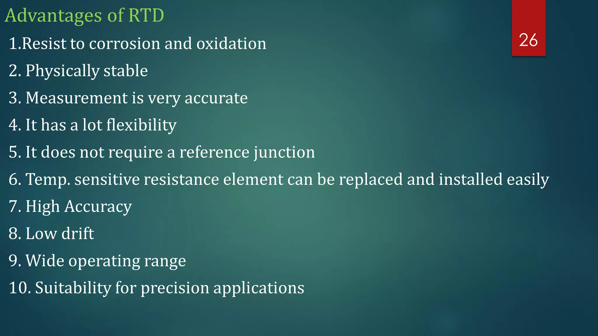 Advantages of RTD
1.Resist to corrosion and oxidation
2. Physically stable
3. Measurement is very accurate
4. It has a lot flexibility
5. It does not require a reference junction
6. Temp. sensitive resistance element can be replaced and installed easily
7. High Accuracy
8. Low drift
9. Wide operating range
10. Suitability for precision applications
26
 