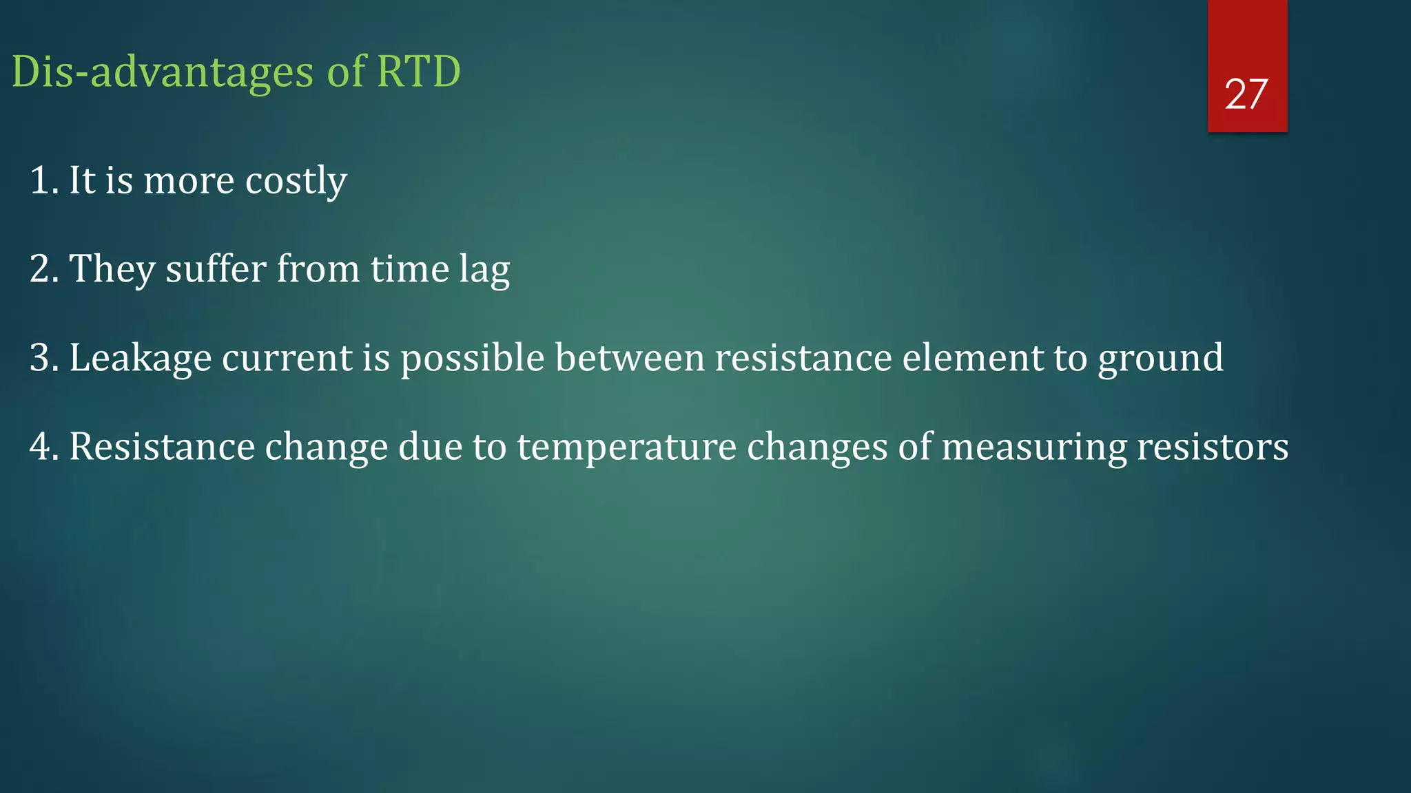 Dis-advantages of RTD
1. It is more costly
2. They suffer from time lag
3. Leakage current is possible between resistance element to ground
4. Resistance change due to temperature changes of measuring resistors
27
 