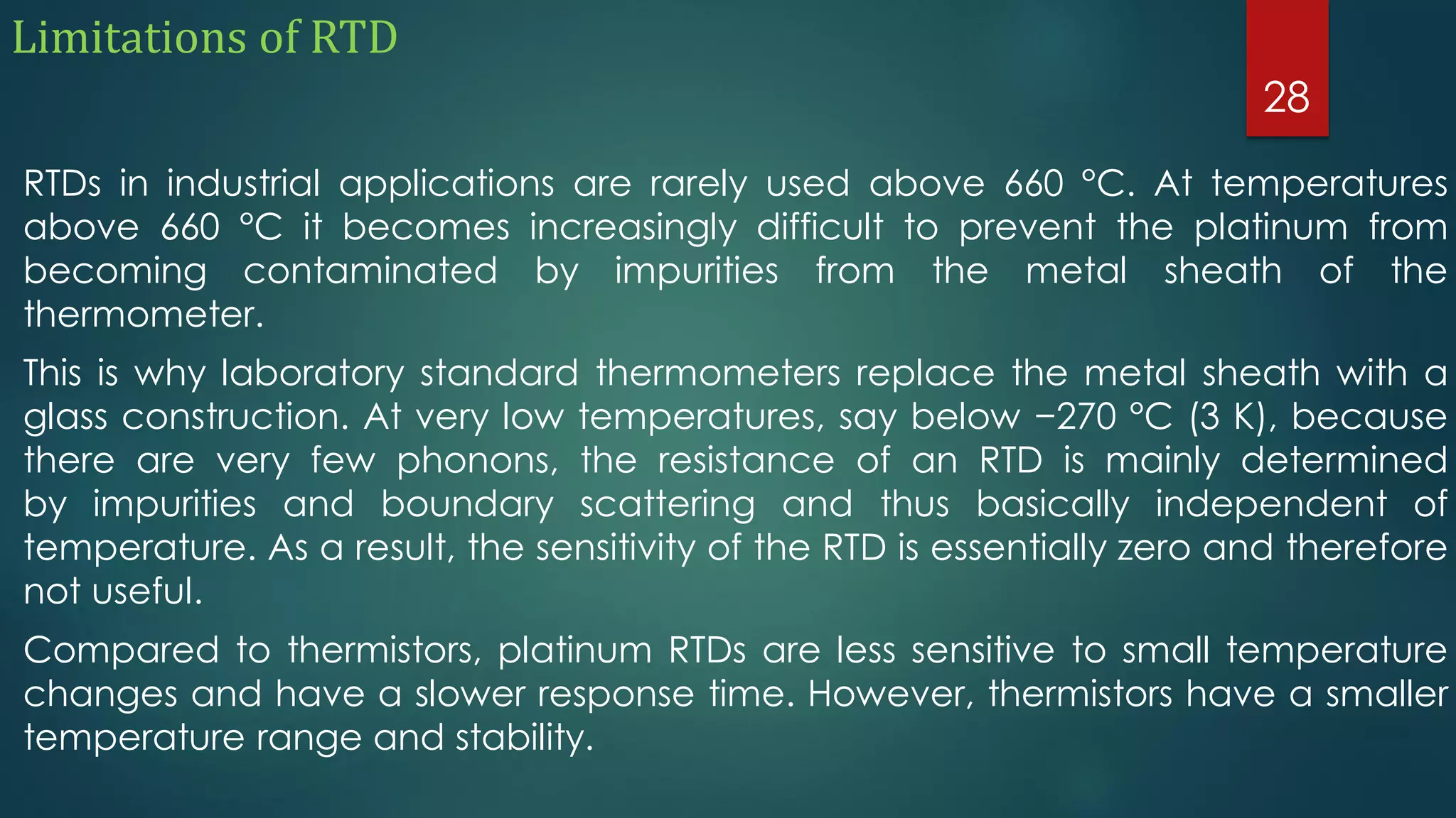 Limitations of RTD
RTDs in industrial applications are rarely used above 660 °C. At temperatures
above 660 °C it becomes increasingly difficult to prevent the platinum from
becoming contaminated by impurities from the metal sheath of the
thermometer.
This is why laboratory standard thermometers replace the metal sheath with a
glass construction. At very low temperatures, say below −270 °C (3 K), because
there are very few phonons, the resistance of an RTD is mainly determined
by impurities and boundary scattering and thus basically independent of
temperature. As a result, the sensitivity of the RTD is essentially zero and therefore
not useful.
Compared to thermistors, platinum RTDs are less sensitive to small temperature
changes and have a slower response time. However, thermistors have a smaller
temperature range and stability.
28
 