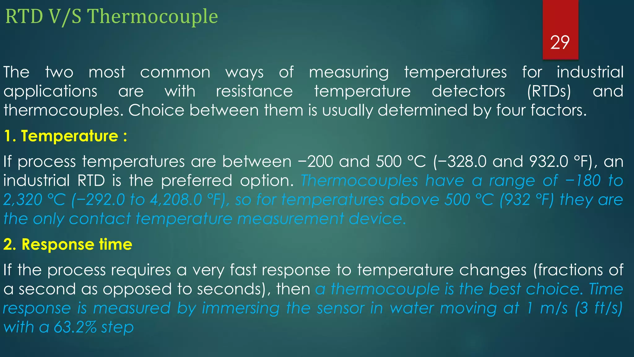 RTD V/S Thermocouple
The two most common ways of measuring temperatures for industrial
applications are with resistance temperature detectors (RTDs) and
thermocouples. Choice between them is usually determined by four factors.
1. Temperature :
If process temperatures are between −200 and 500 °C (−328.0 and 932.0 °F), an
industrial RTD is the preferred option. Thermocouples have a range of −180 to
2,320 °C (−292.0 to 4,208.0 °F), so for temperatures above 500 °C (932 °F) they are
the only contact temperature measurement device.
2. Response time
If the process requires a very fast response to temperature changes (fractions of
a second as opposed to seconds), then a thermocouple is the best choice. Time
response is measured by immersing the sensor in water moving at 1 m/s (3 ft/s)
with a 63.2% step
29
 