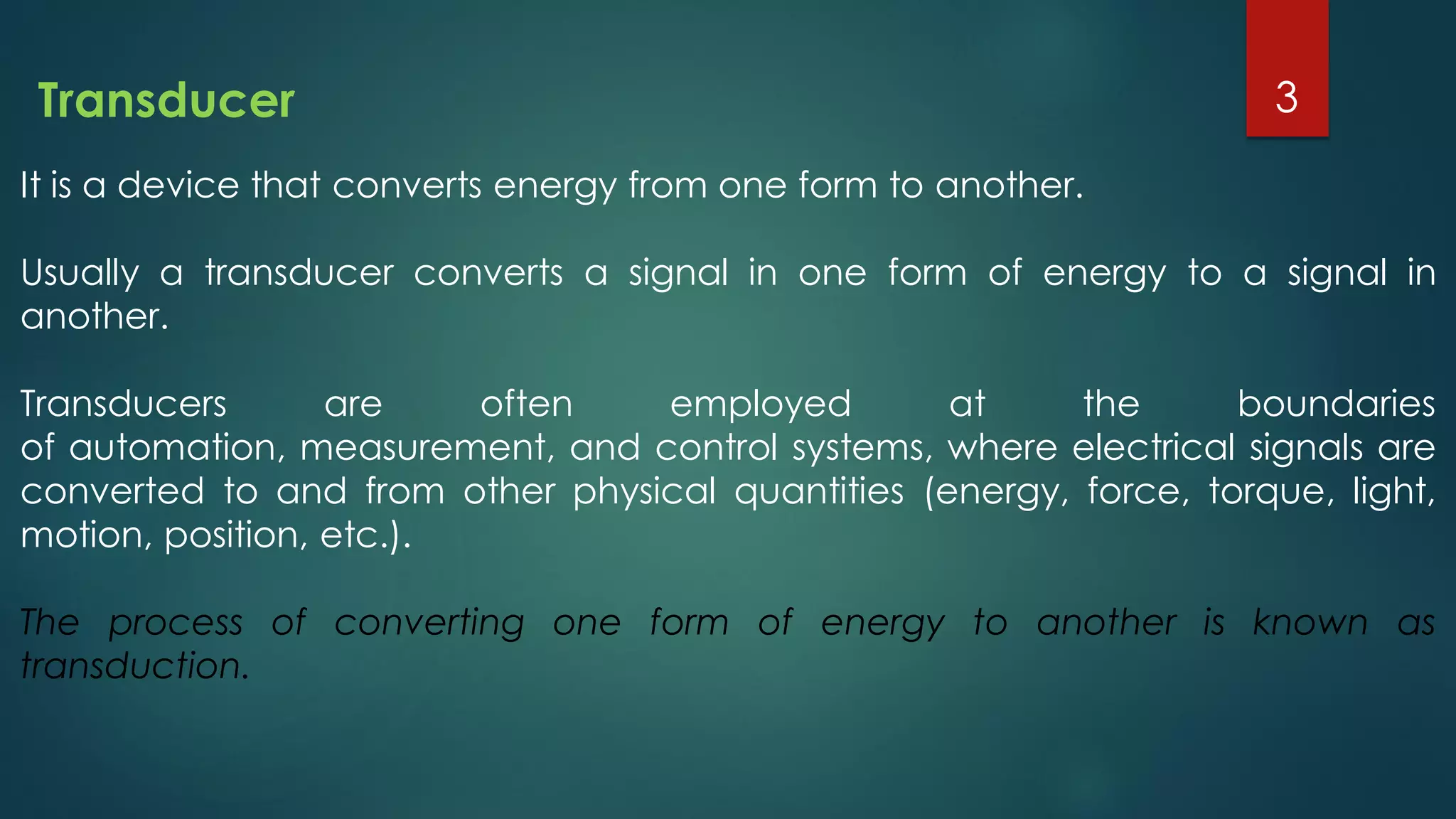 It is a device that converts energy from one form to another.
Usually a transducer converts a signal in one form of energy to a signal in
another.
Transducers are often employed at the boundaries
of automation, measurement, and control systems, where electrical signals are
converted to and from other physical quantities (energy, force, torque, light,
motion, position, etc.).
The process of converting one form of energy to another is known as
transduction.
Transducer 3
 