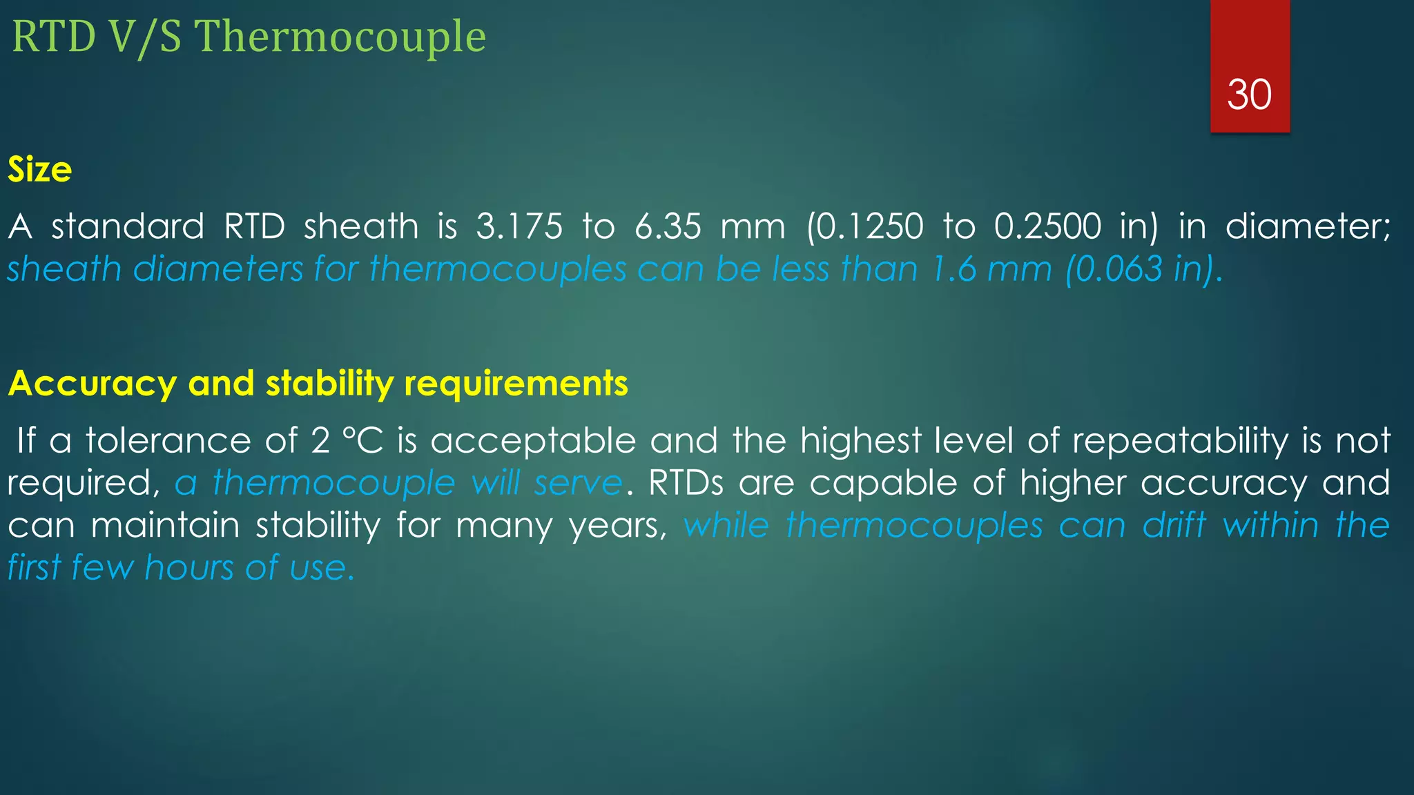 RTD V/S Thermocouple
Size
A standard RTD sheath is 3.175 to 6.35 mm (0.1250 to 0.2500 in) in diameter;
sheath diameters for thermocouples can be less than 1.6 mm (0.063 in).
Accuracy and stability requirements
If a tolerance of 2 °C is acceptable and the highest level of repeatability is not
required, a thermocouple will serve. RTDs are capable of higher accuracy and
can maintain stability for many years, while thermocouples can drift within the
first few hours of use.
30
 