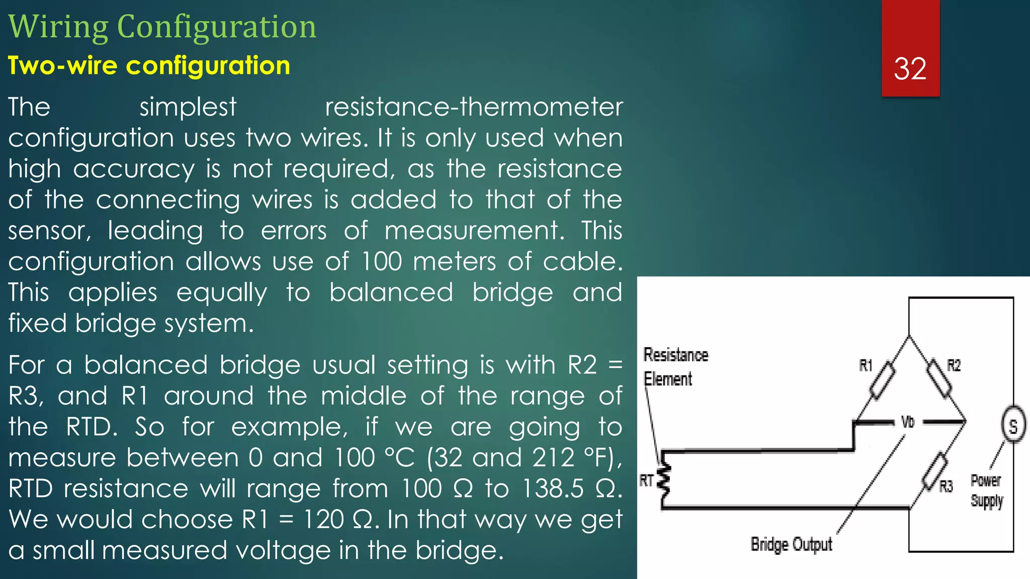 Wiring Configuration
Two-wire configuration
The simplest resistance-thermometer
configuration uses two wires. It is only used when
high accuracy is not required, as the resistance
of the connecting wires is added to that of the
sensor, leading to errors of measurement. This
configuration allows use of 100 meters of cable.
This applies equally to balanced bridge and
fixed bridge system.
For a balanced bridge usual setting is with R2 =
R3, and R1 around the middle of the range of
the RTD. So for example, if we are going to
measure between 0 and 100 °C (32 and 212 °F),
RTD resistance will range from 100 Ω to 138.5 Ω.
We would choose R1 = 120 Ω. In that way we get
a small measured voltage in the bridge.
32
 
