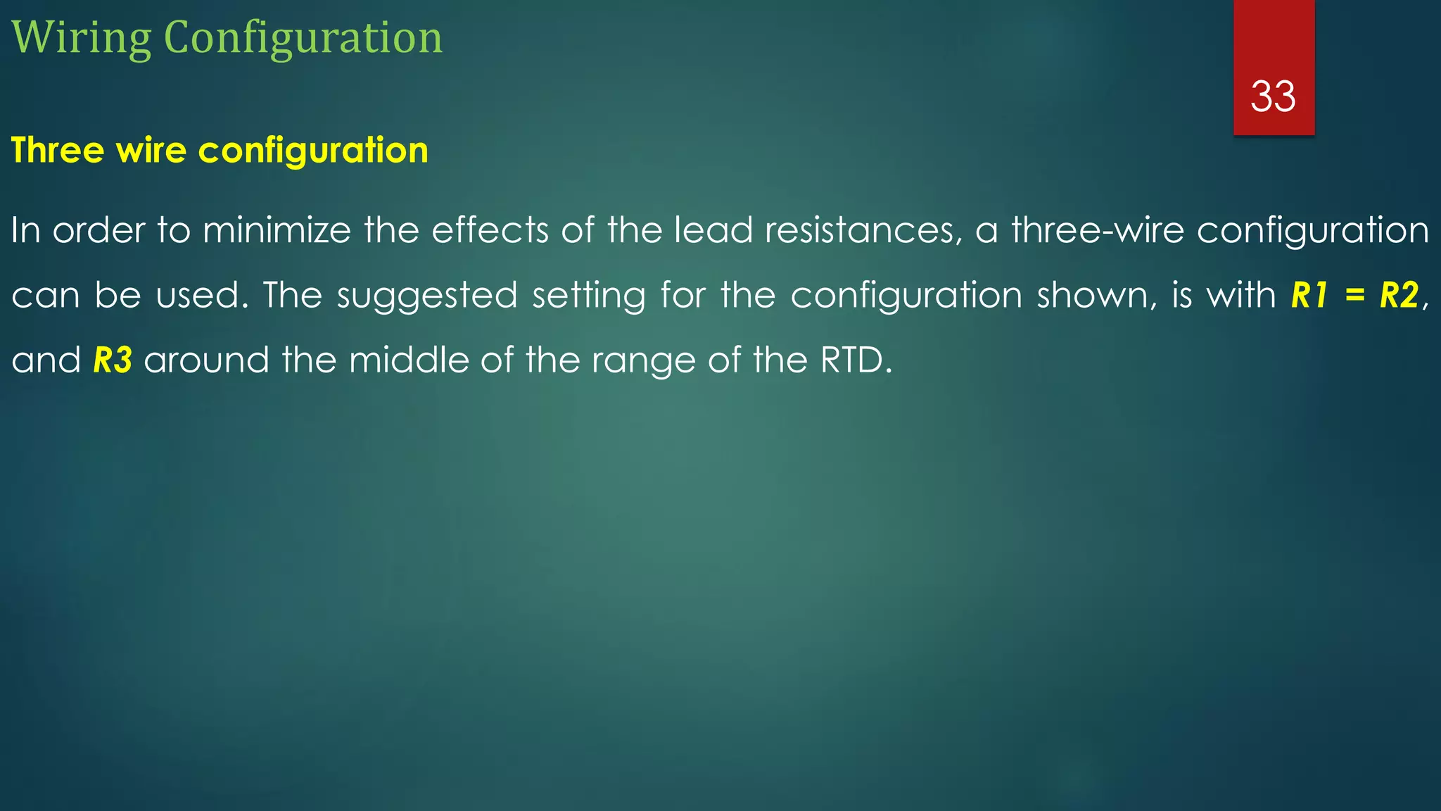 Wiring Configuration
Three wire configuration
In order to minimize the effects of the lead resistances, a three-wire configuration
can be used. The suggested setting for the configuration shown, is with R1 = R2,
and R3 around the middle of the range of the RTD.
33
 