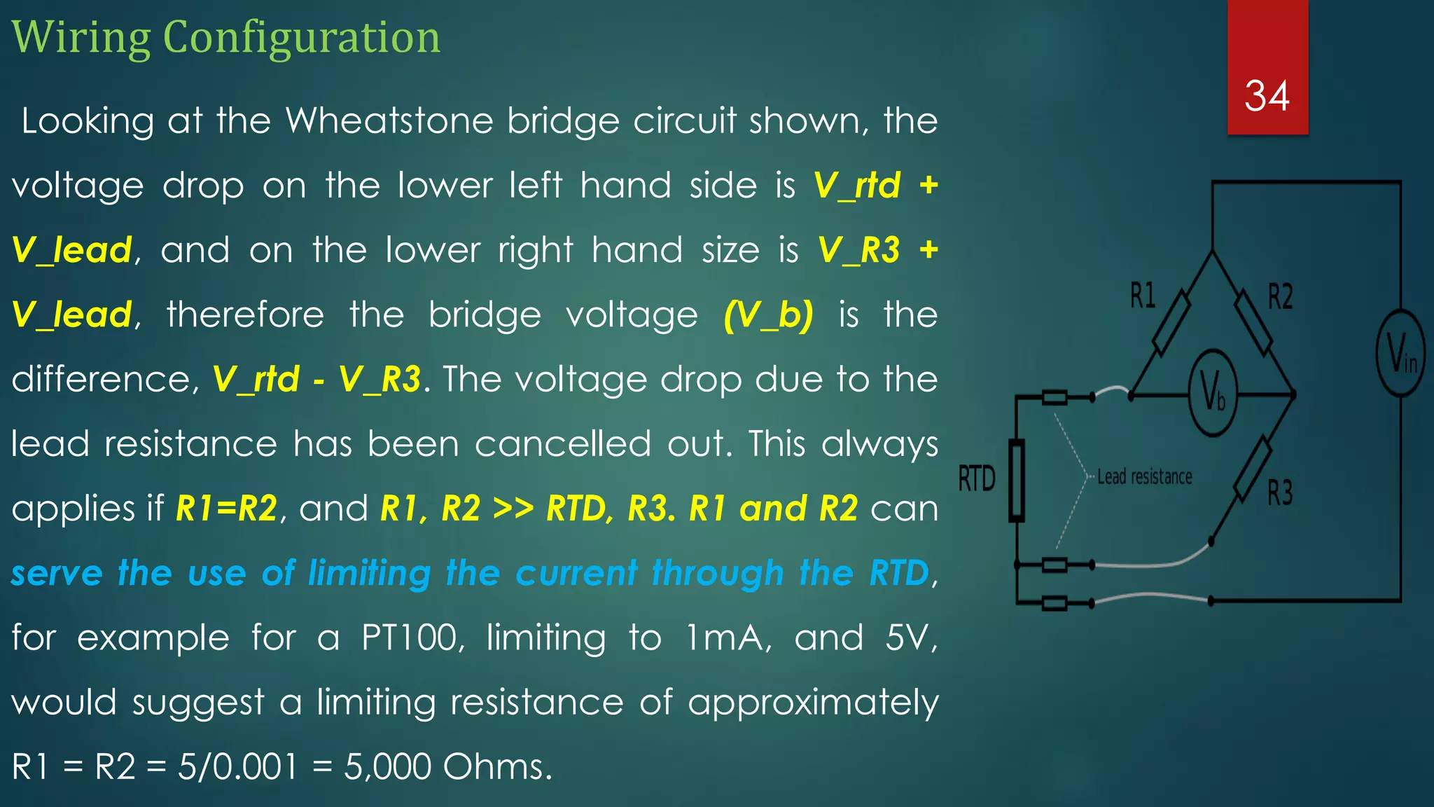 Wiring Configuration
Looking at the Wheatstone bridge circuit shown, the
voltage drop on the lower left hand side is V_rtd +
V_lead, and on the lower right hand size is V_R3 +
V_lead, therefore the bridge voltage (V_b) is the
difference, V_rtd - V_R3. The voltage drop due to the
lead resistance has been cancelled out. This always
applies if R1=R2, and R1, R2 >> RTD, R3. R1 and R2 can
serve the use of limiting the current through the RTD,
for example for a PT100, limiting to 1mA, and 5V,
would suggest a limiting resistance of approximately
R1 = R2 = 5/0.001 = 5,000 Ohms.
34
 