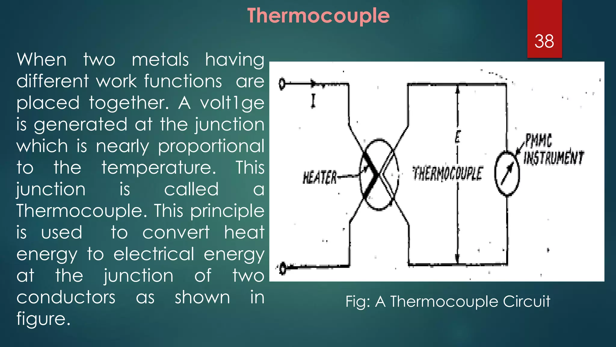 Thermocouple
When two metals having
different work functions are
placed together. A volt1ge
is generated at the junction
which is nearly proportional
to the temperature. This
junction is called a
Thermocouple. This principle
is used to convert heat
energy to electrical energy
at the junction of two
conductors as shown in
figure.
Fig: A Thermocouple Circuit
38
 