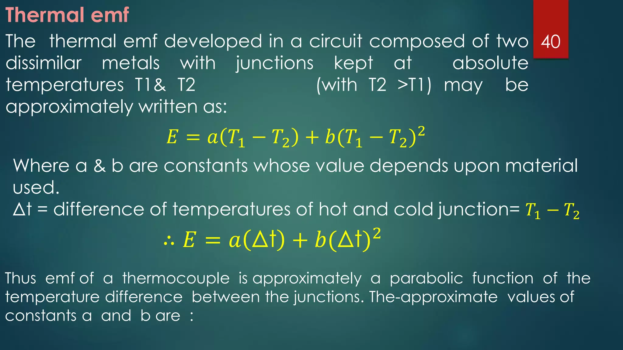 Thermal emf
The thermal emf developed in a circuit composed of two
dissimilar metals with junctions kept at absolute
temperatures T1& T2 (with T2 >T1) may be
approximately written as:
𝐸 = 𝑎 𝑇1 − 𝑇2 + 𝑏(𝑇1 − 𝑇2)2
Where a & b are constants whose value depends upon material
used.
Δt = difference of temperatures of hot and cold junction= 𝑇1 − 𝑇2
∴ 𝐸 = 𝑎 Δt + 𝑏(Δt)2
Thus emf of a thermocouple is approximately a parabolic function of the
temperature difference between the junctions. The-approximate values of
constants a and b are :
40
 