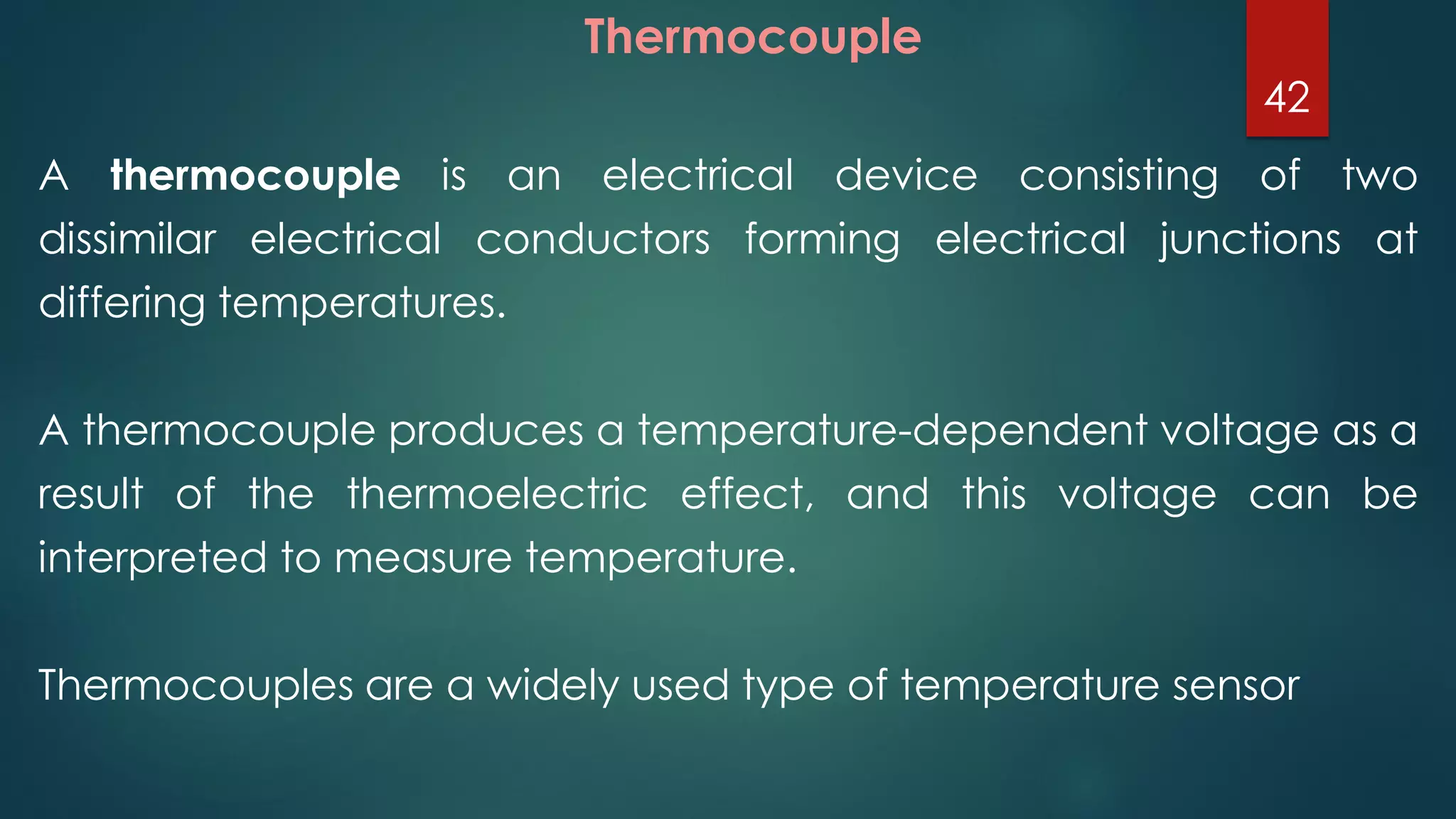 A thermocouple is an electrical device consisting of two
dissimilar electrical conductors forming electrical junctions at
differing temperatures.
A thermocouple produces a temperature-dependent voltage as a
result of the thermoelectric effect, and this voltage can be
interpreted to measure temperature.
Thermocouples are a widely used type of temperature sensor
Thermocouple
42
 