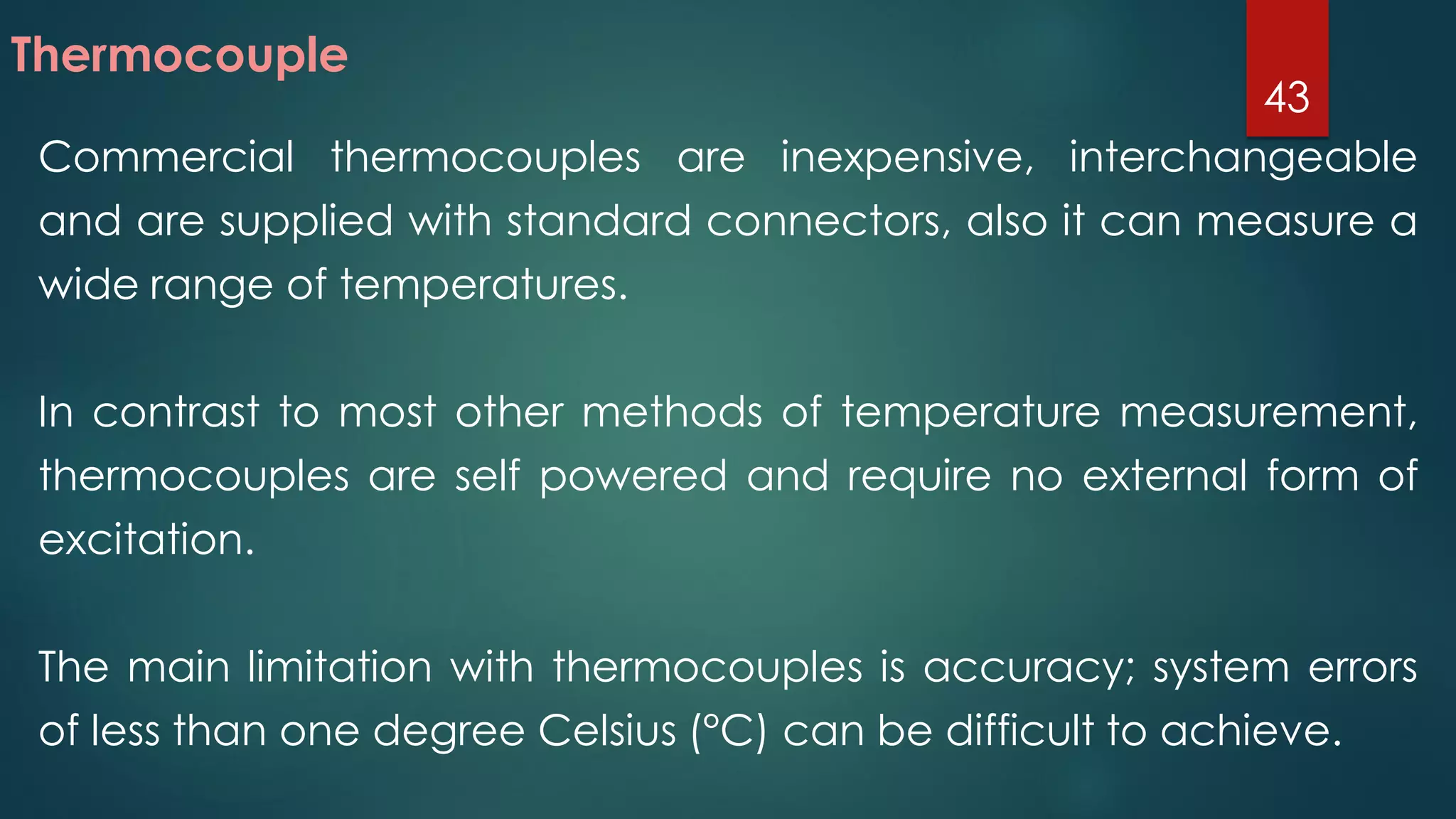 Commercial thermocouples are inexpensive, interchangeable
and are supplied with standard connectors, also it can measure a
wide range of temperatures.
In contrast to most other methods of temperature measurement,
thermocouples are self powered and require no external form of
excitation.
The main limitation with thermocouples is accuracy; system errors
of less than one degree Celsius (°C) can be difficult to achieve.
Thermocouple
43
 