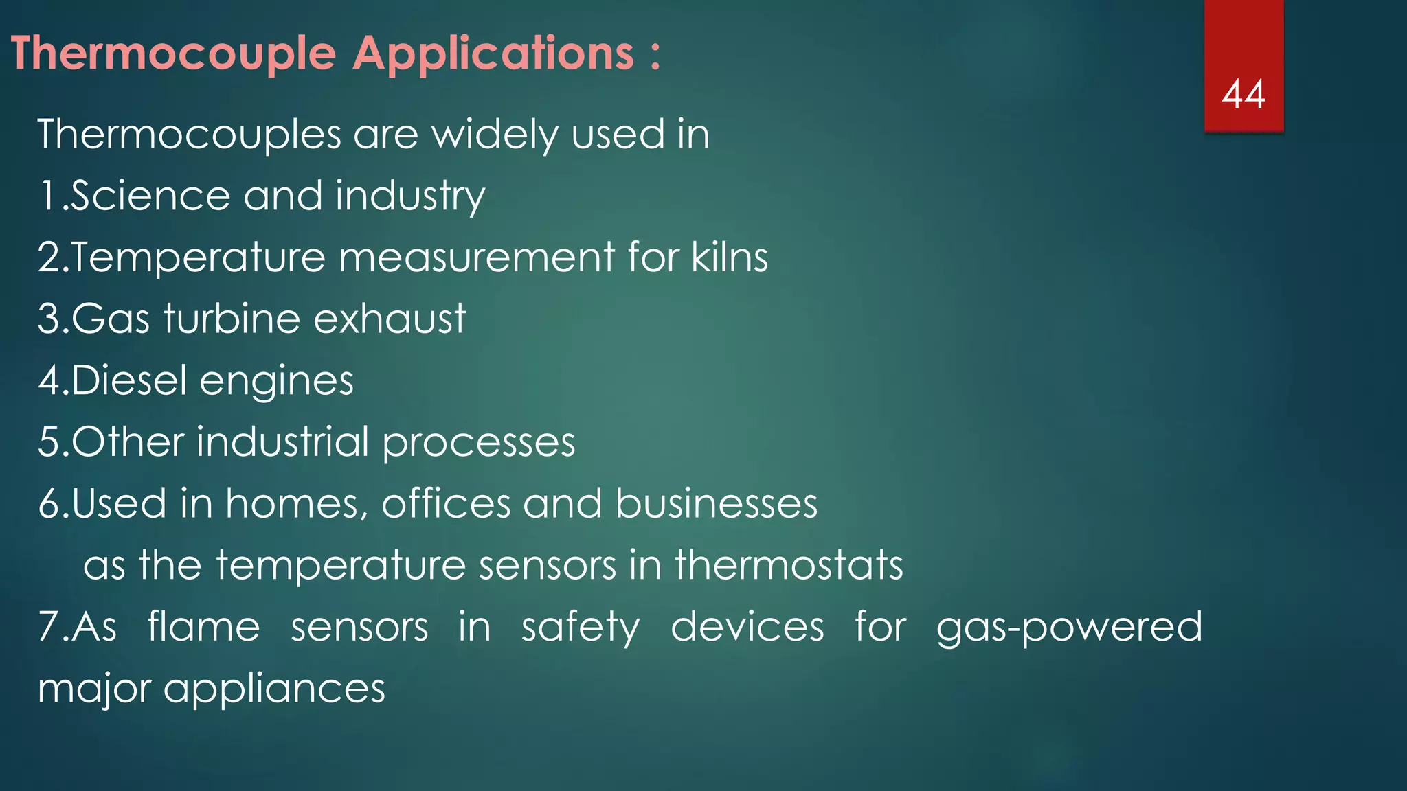 Thermocouples are widely used in
1.Science and industry
2.Temperature measurement for kilns
3.Gas turbine exhaust
4.Diesel engines
5.Other industrial processes
6.Used in homes, offices and businesses
as the temperature sensors in thermostats
7.As flame sensors in safety devices for gas-powered
major appliances
Thermocouple Applications :
44
 