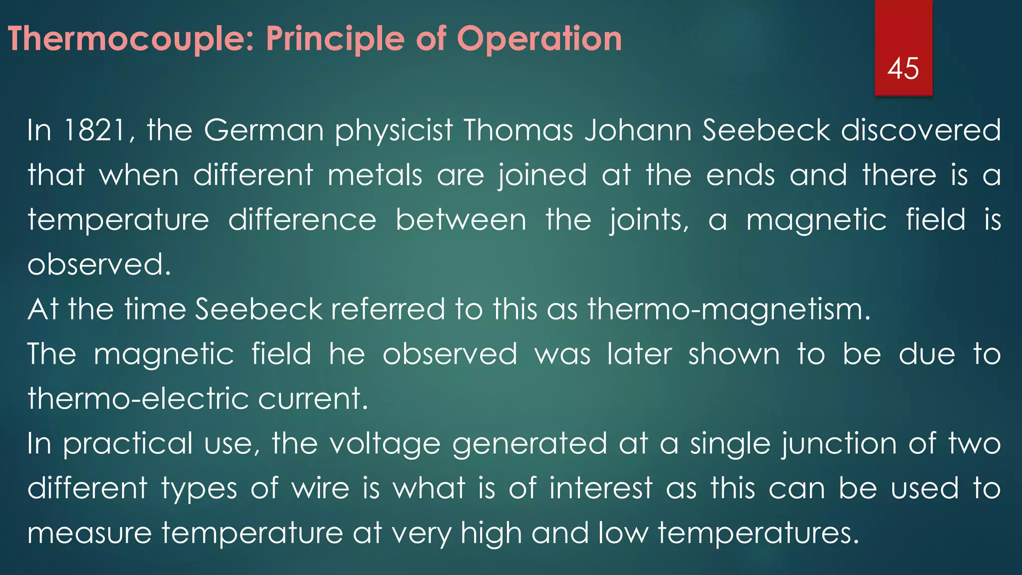 In 1821, the German physicist Thomas Johann Seebeck discovered
that when different metals are joined at the ends and there is a
temperature difference between the joints, a magnetic field is
observed.
At the time Seebeck referred to this as thermo-magnetism.
The magnetic field he observed was later shown to be due to
thermo-electric current.
In practical use, the voltage generated at a single junction of two
different types of wire is what is of interest as this can be used to
measure temperature at very high and low temperatures.
Thermocouple: Principle of Operation
45
 