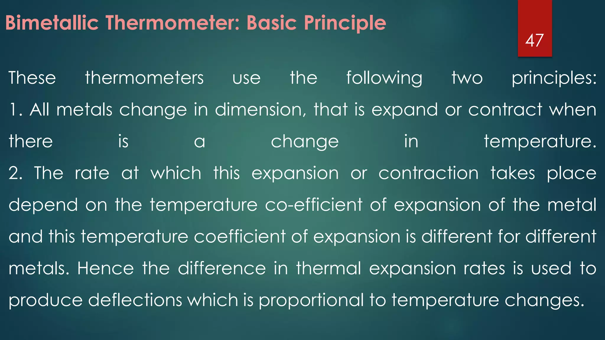 These thermometers use the following two principles:
1. All metals change in dimension, that is expand or contract when
there is a change in temperature.
2. The rate at which this expansion or contraction takes place
depend on the temperature co-efficient of expansion of the metal
and this temperature coefficient of expansion is different for different
metals. Hence the difference in thermal expansion rates is used to
produce deflections which is proportional to temperature changes.
Bimetallic Thermometer: Basic Principle
47
 