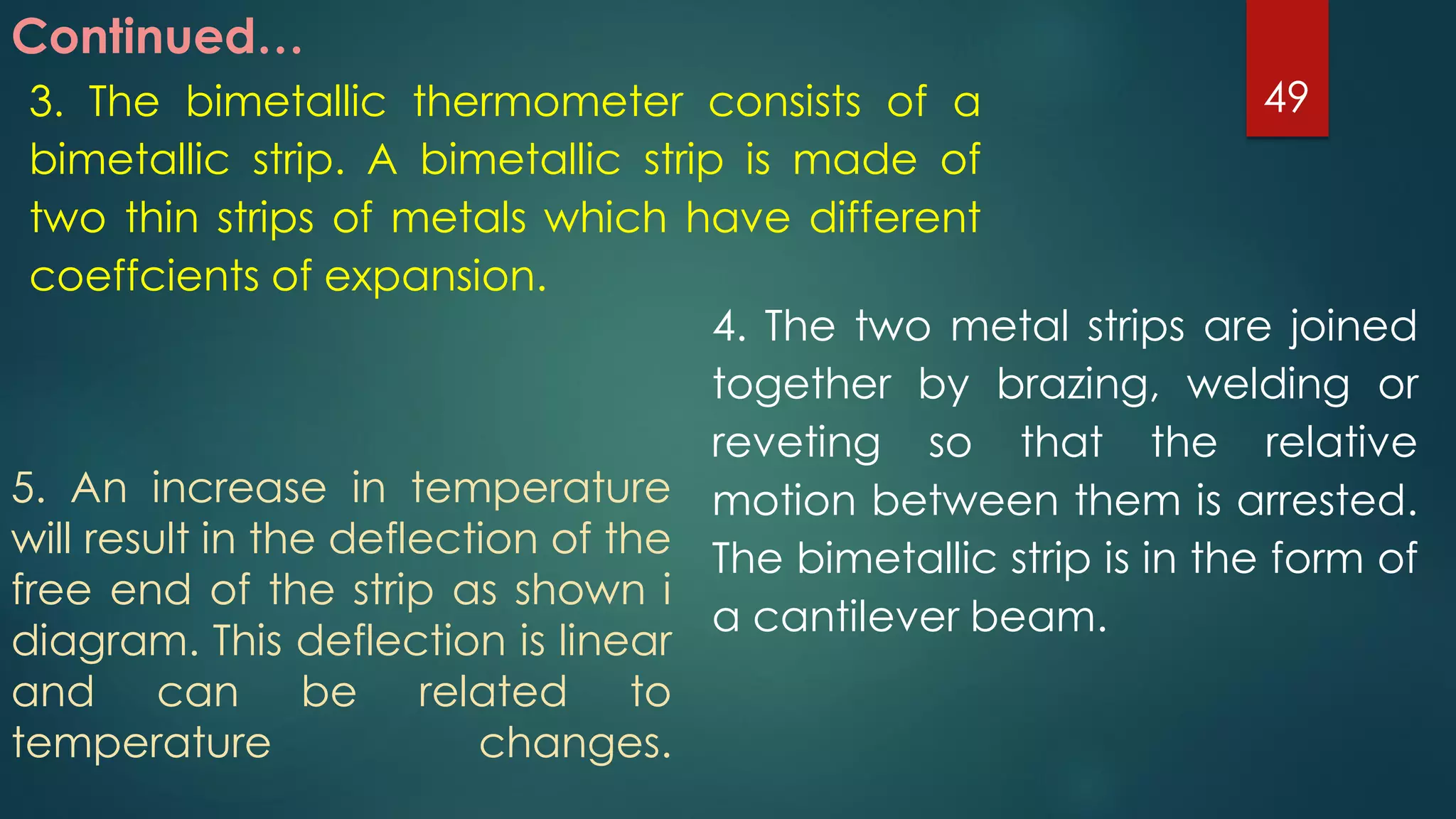 Continued…
3. The bimetallic thermometer consists of a
bimetallic strip. A bimetallic strip is made of
two thin strips of metals which have different
coeffcients of expansion.
4. The two metal strips are joined
together by brazing, welding or
reveting so that the relative
motion between them is arrested.
The bimetallic strip is in the form of
a cantilever beam.
5. An increase in temperature
will result in the deflection of the
free end of the strip as shown i
diagram. This deflection is linear
and can be related to
temperature changes.
49
 