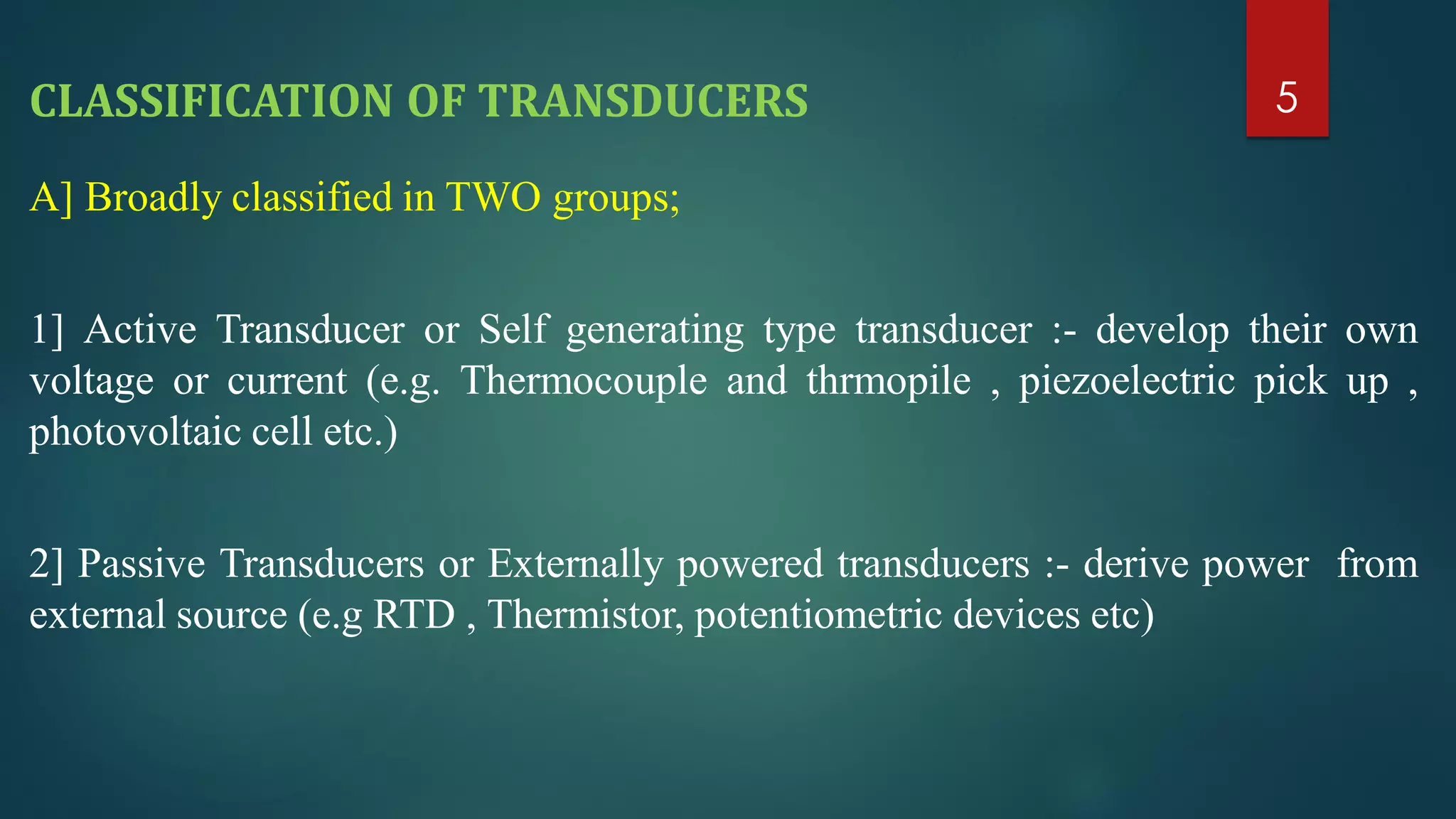 CLASSIFICATION OF TRANSDUCERS
A] Broadly classified in TWO groups;
1] Active Transducer or Self generating type transducer :- develop their own
voltage or current (e.g. Thermocouple and thrmopile , piezoelectric pick up ,
photovoltaic cell etc.)
2] Passive Transducers or Externally powered transducers :- derive power from
external source (e.g RTD , Thermistor, potentiometric devices etc)
5
 
