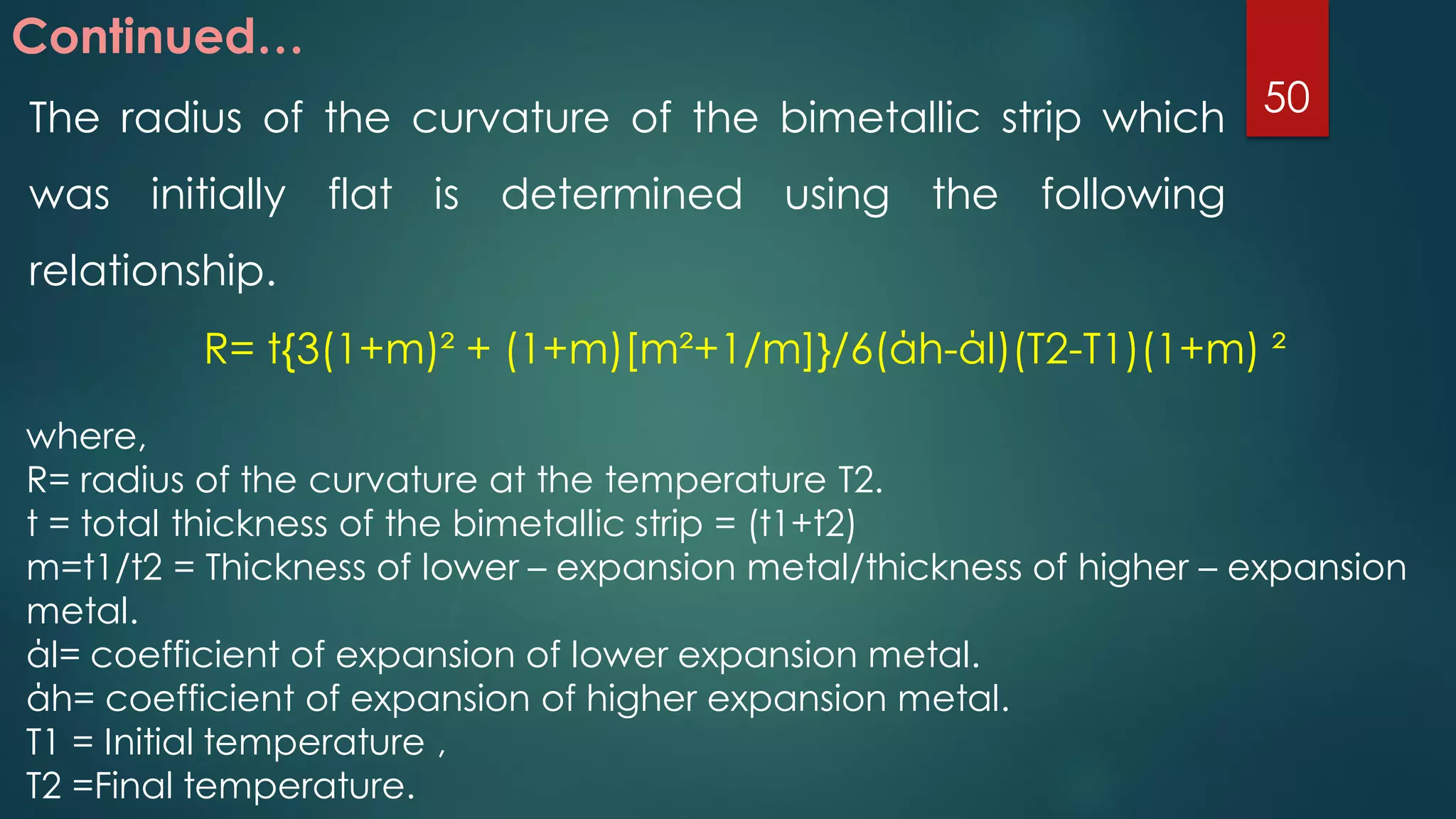 Continued…
The radius of the curvature of the bimetallic strip which
was initially flat is determined using the following
relationship.
R= t{3(1+m)² + (1+m)[m²+1/m]}/6(άh-άl)(T2-T1)(1+m) ²
where,
R= radius of the curvature at the temperature T2.
t = total thickness of the bimetallic strip = (t1+t2)
m=t1/t2 = Thickness of lower – expansion metal/thickness of higher – expansion
metal.
άl= coefficient of expansion of lower expansion metal.
άh= coefficient of expansion of higher expansion metal.
T1 = Initial temperature ,
T2 =Final temperature.
50
 