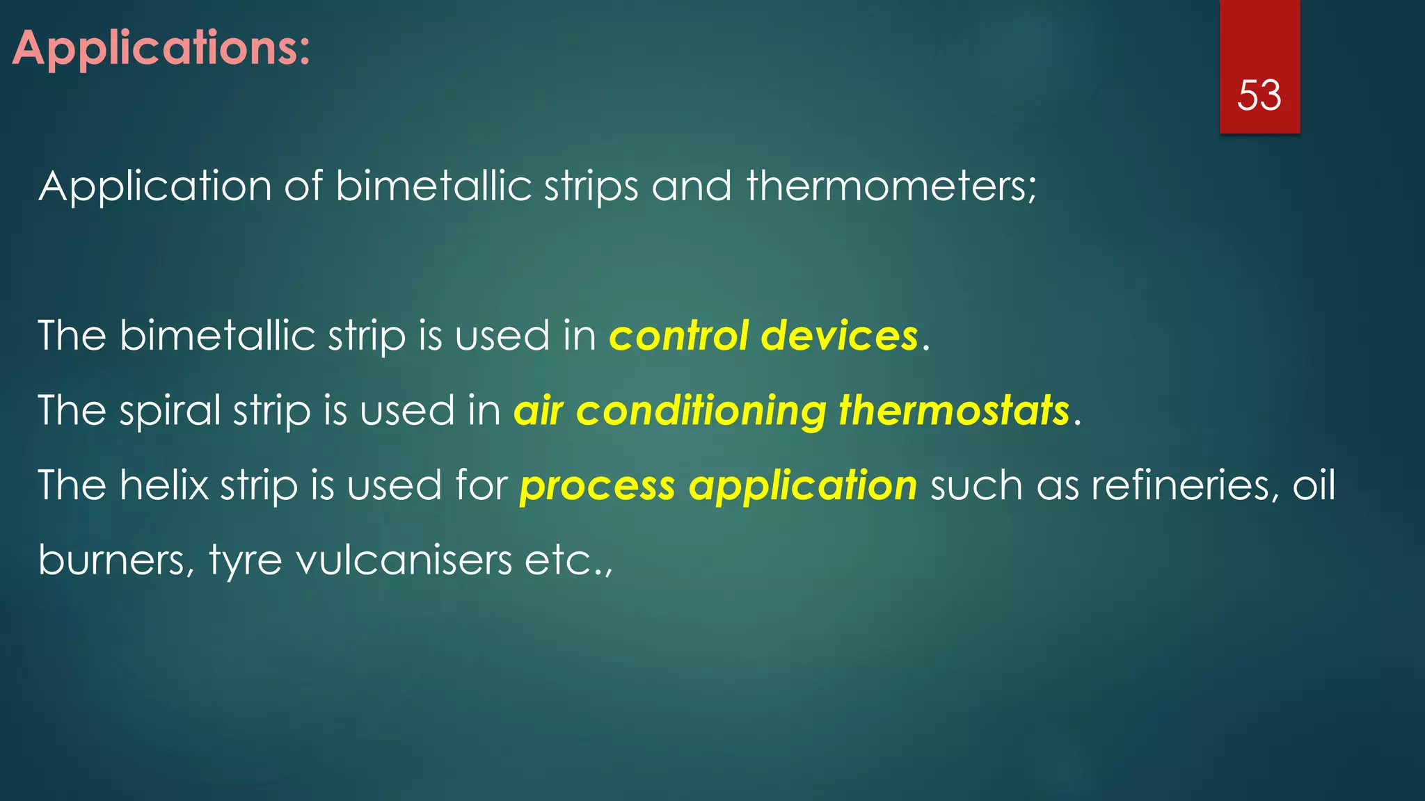 Applications:
Application of bimetallic strips and thermometers;
The bimetallic strip is used in control devices.
The spiral strip is used in air conditioning thermostats.
The helix strip is used for process application such as refineries, oil
burners, tyre vulcanisers etc.,
53
 