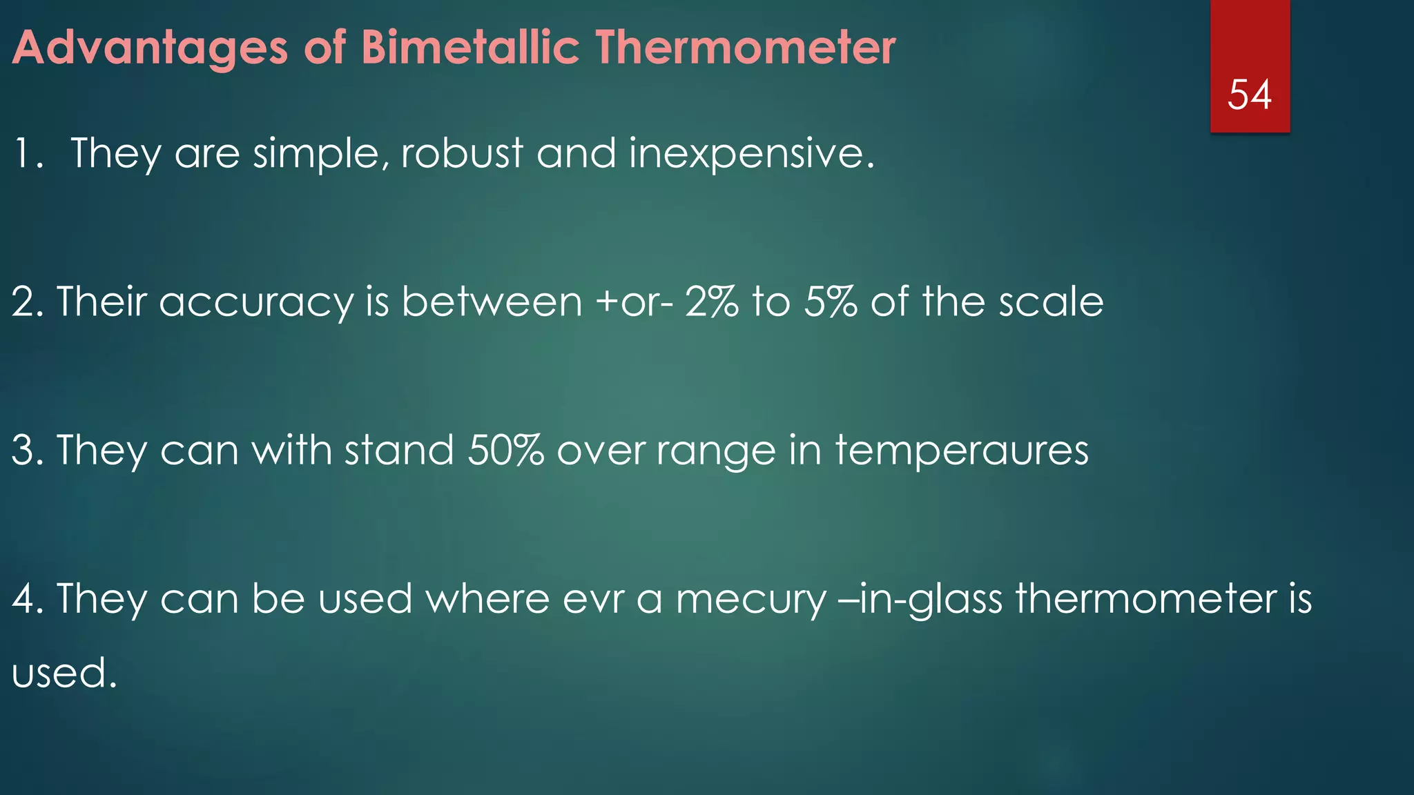 Advantages of Bimetallic Thermometer
1. They are simple, robust and inexpensive.
2. Their accuracy is between +or- 2% to 5% of the scale
3. They can with stand 50% over range in temperaures
4. They can be used where evr a mecury –in-glass thermometer is
used.
54
 