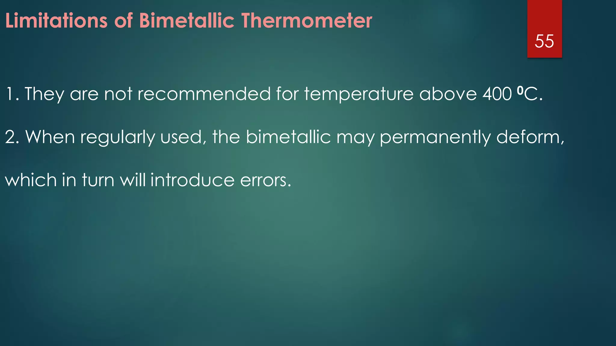 Limitations of Bimetallic Thermometer
1. They are not recommended for temperature above 400 0C.
2. When regularly used, the bimetallic may permanently deform,
which in turn will introduce errors.
55
 