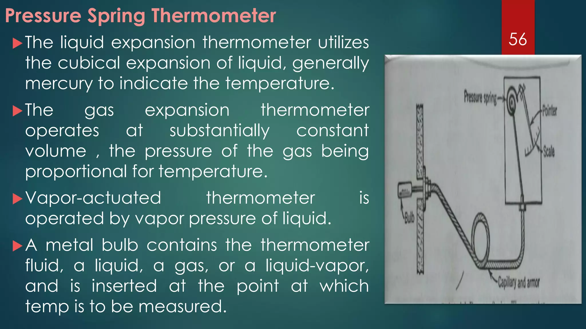 Pressure Spring Thermometer
The liquid expansion thermometer utilizes
the cubical expansion of liquid, generally
mercury to indicate the temperature.
The gas expansion thermometer
operates at substantially constant
volume , the pressure of the gas being
proportional for temperature.
Vapor-actuated thermometer is
operated by vapor pressure of liquid.
A metal bulb contains the thermometer
fluid, a liquid, a gas, or a liquid-vapor,
and is inserted at the point at which
temp is to be measured.
56
 
