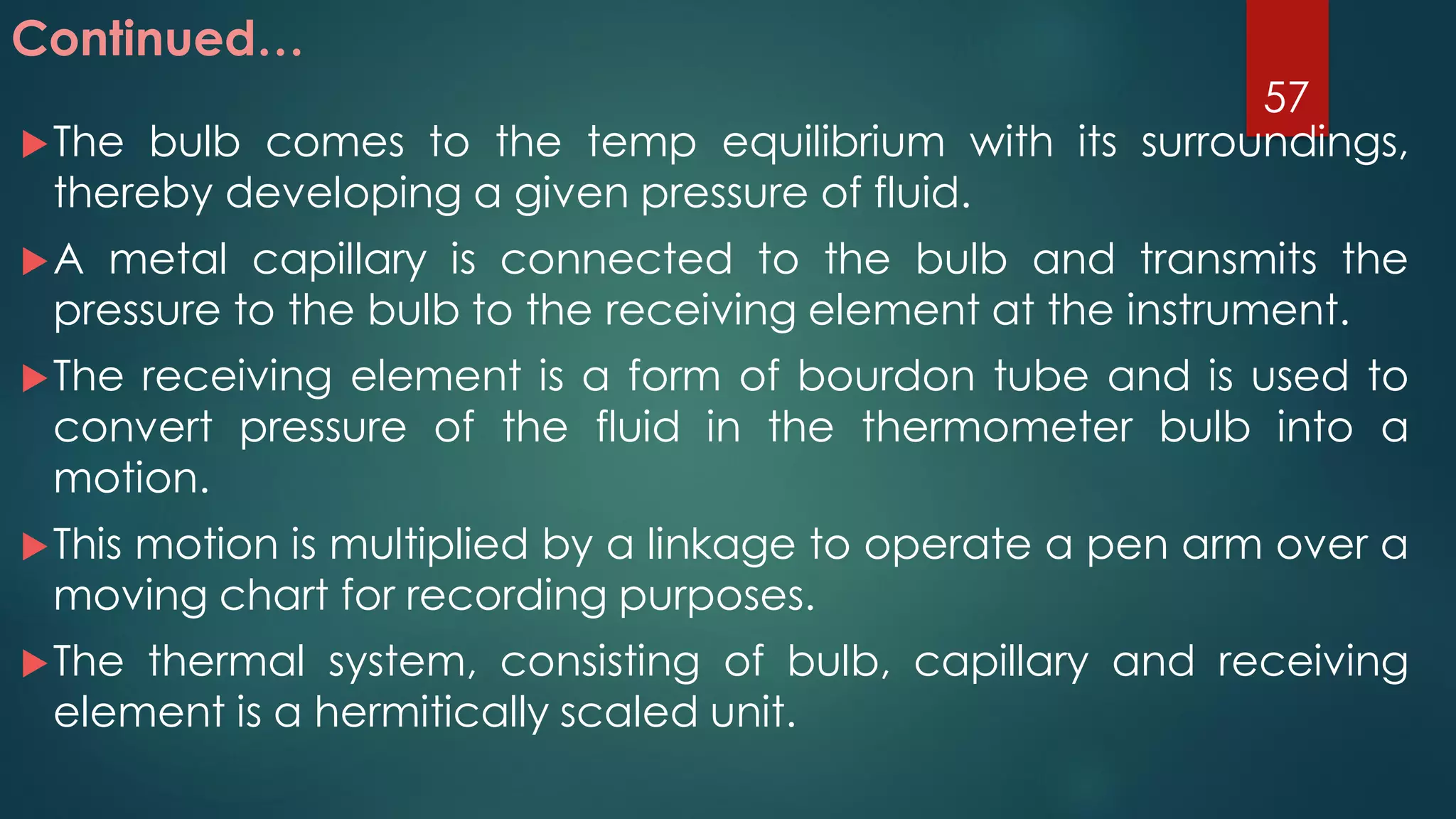 The bulb comes to the temp equilibrium with its surroundings,
thereby developing a given pressure of fluid.
A metal capillary is connected to the bulb and transmits the
pressure to the bulb to the receiving element at the instrument.
The receiving element is a form of bourdon tube and is used to
convert pressure of the fluid in the thermometer bulb into a
motion.
This motion is multiplied by a linkage to operate a pen arm over a
moving chart for recording purposes.
The thermal system, consisting of bulb, capillary and receiving
element is a hermitically scaled unit.
Continued…
57
 