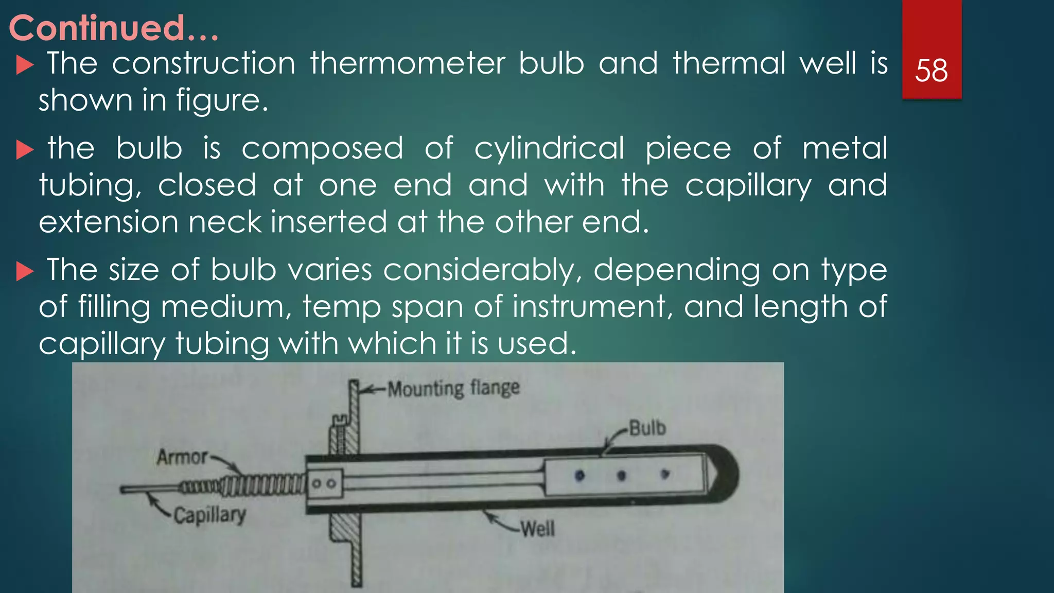  The construction thermometer bulb and thermal well is
shown in figure.
 the bulb is composed of cylindrical piece of metal
tubing, closed at one end and with the capillary and
extension neck inserted at the other end.
 The size of bulb varies considerably, depending on type
of filling medium, temp span of instrument, and length of
capillary tubing with which it is used.
Continued…
58
 