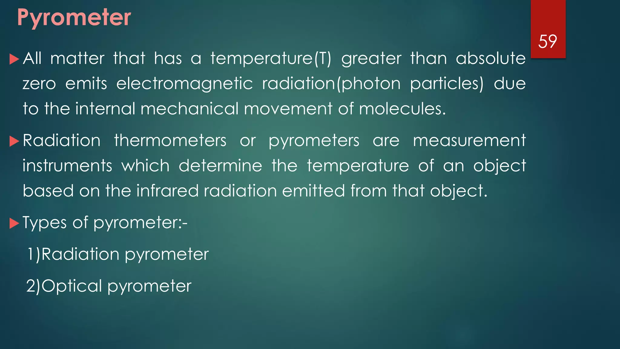 Pyrometer
 All matter that has a temperature(T) greater than absolute
zero emits electromagnetic radiation(photon particles) due
to the internal mechanical movement of molecules.
 Radiation thermometers or pyrometers are measurement
instruments which determine the temperature of an object
based on the infrared radiation emitted from that object.
 Types of pyrometer:-
1)Radiation pyrometer
2)Optical pyrometer
59
 
