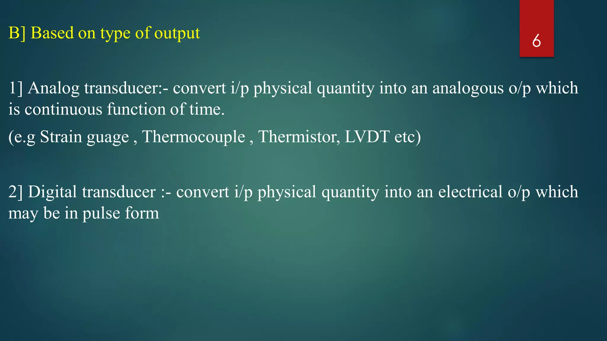 B] Based on type of output
1] Analog transducer:- convert i/p physical quantity into an analogous o/p which
is continuous function of time.
(e.g Strain guage , Thermocouple , Thermistor, LVDT etc)
2] Digital transducer :- convert i/p physical quantity into an electrical o/p which
may be in pulse form
6
 