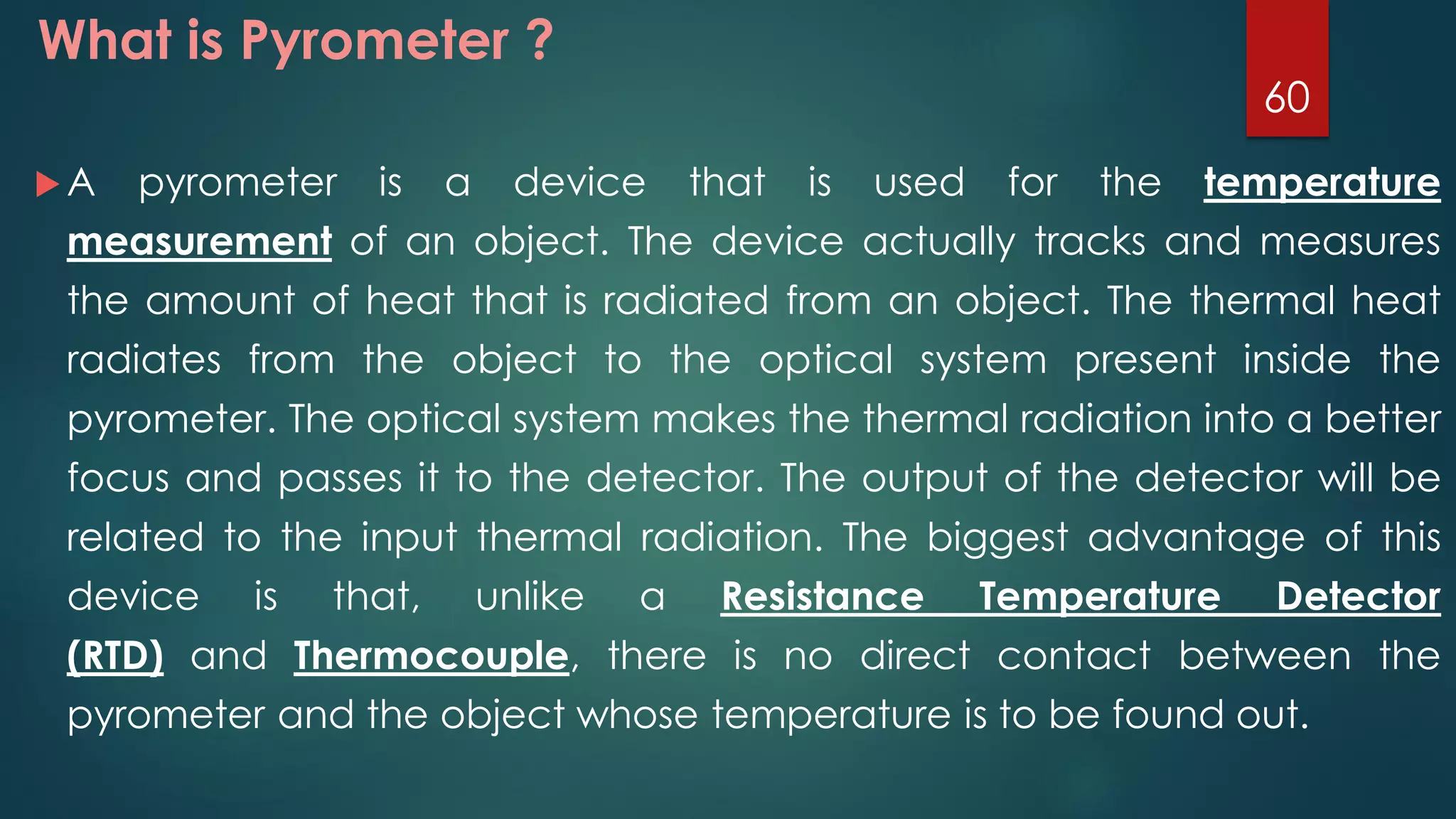 What is Pyrometer ?
 A pyrometer is a device that is used for the temperature
measurement of an object. The device actually tracks and measures
the amount of heat that is radiated from an object. The thermal heat
radiates from the object to the optical system present inside the
pyrometer. The optical system makes the thermal radiation into a better
focus and passes it to the detector. The output of the detector will be
related to the input thermal radiation. The biggest advantage of this
device is that, unlike a Resistance Temperature Detector
(RTD) and Thermocouple, there is no direct contact between the
pyrometer and the object whose temperature is to be found out.
60
 