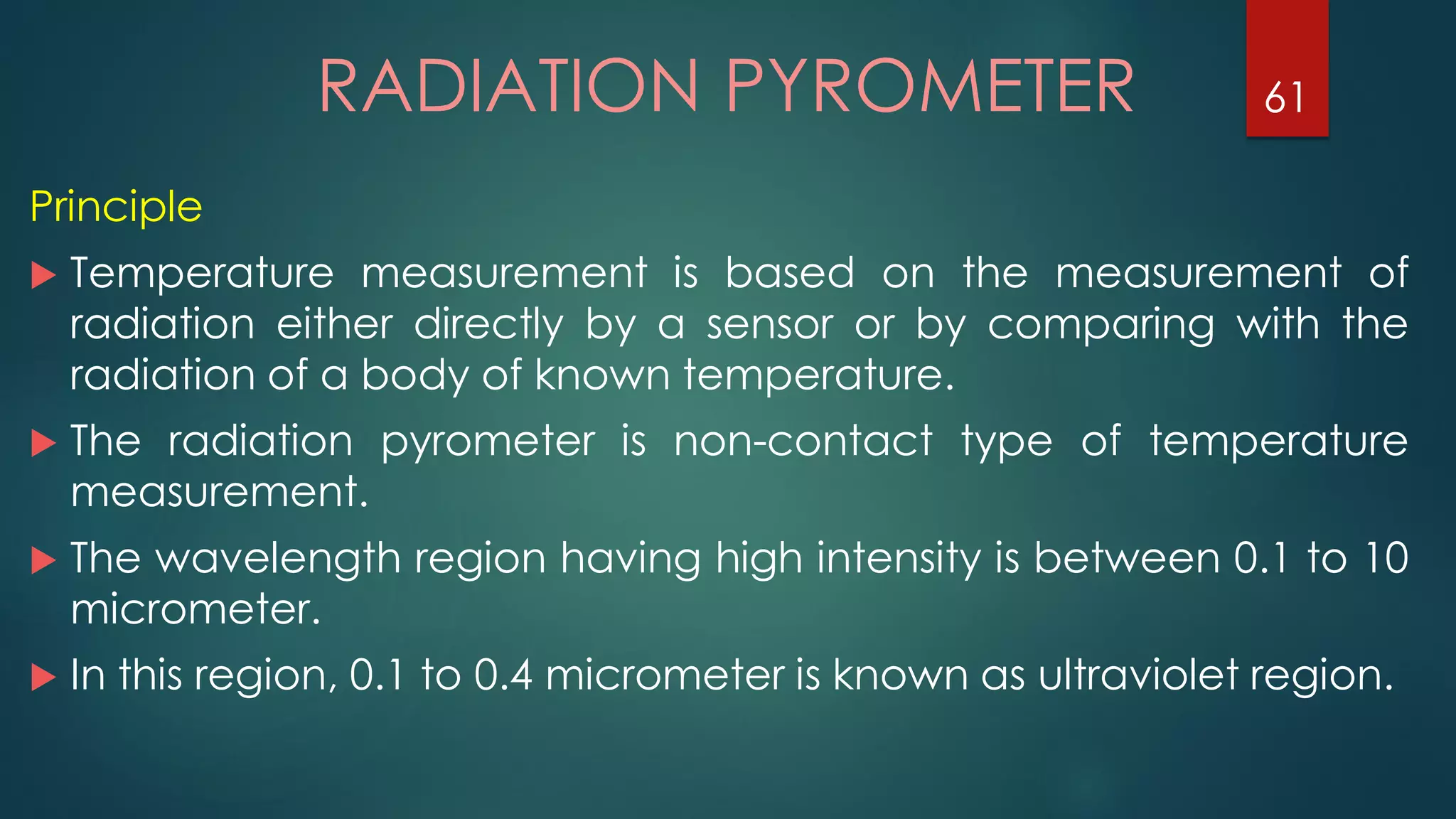 RADIATION PYROMETER
Principle
 Temperature measurement is based on the measurement of
radiation either directly by a sensor or by comparing with the
radiation of a body of known temperature.
 The radiation pyrometer is non-contact type of temperature
measurement.
 The wavelength region having high intensity is between 0.1 to 10
micrometer.
 In this region, 0.1 to 0.4 micrometer is known as ultraviolet region.
61
 