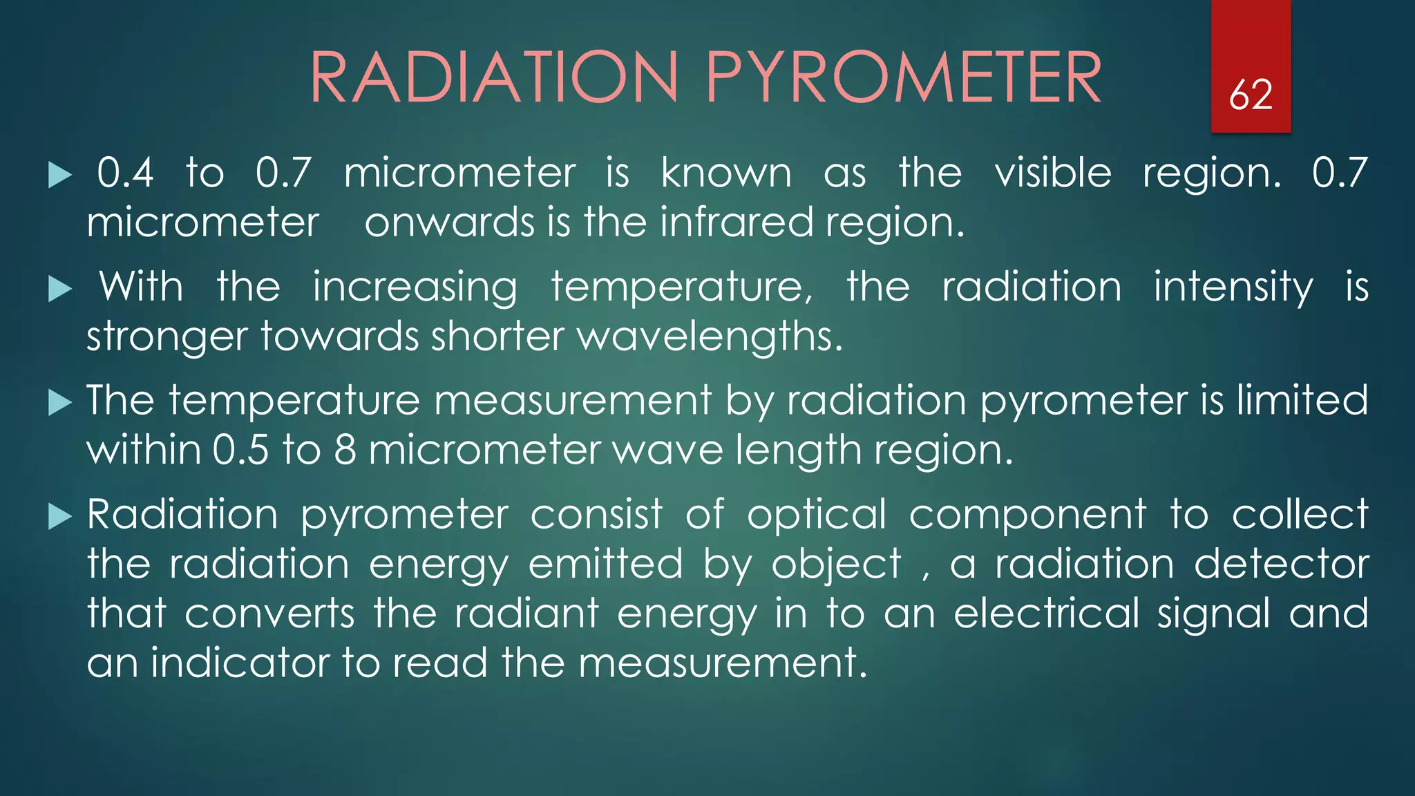  0.4 to 0.7 micrometer is known as the visible region. 0.7
micrometer onwards is the infrared region.
 With the increasing temperature, the radiation intensity is
stronger towards shorter wavelengths.
 The temperature measurement by radiation pyrometer is limited
within 0.5 to 8 micrometer wave length region.
 Radiation pyrometer consist of optical component to collect
the radiation energy emitted by object , a radiation detector
that converts the radiant energy in to an electrical signal and
an indicator to read the measurement.
RADIATION PYROMETER 62
 