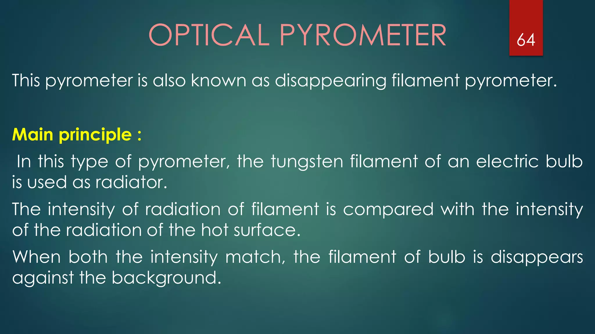 OPTICAL PYROMETER
This pyrometer is also known as disappearing filament pyrometer.
Main principle :
In this type of pyrometer, the tungsten filament of an electric bulb
is used as radiator.
The intensity of radiation of filament is compared with the intensity
of the radiation of the hot surface.
When both the intensity match, the filament of bulb is disappears
against the background.
64
 