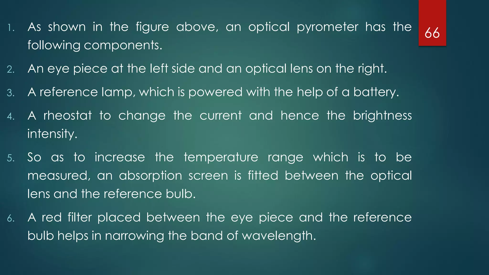 1. As shown in the figure above, an optical pyrometer has the
following components.
2. An eye piece at the left side and an optical lens on the right.
3. A reference lamp, which is powered with the help of a battery.
4. A rheostat to change the current and hence the brightness
intensity.
5. So as to increase the temperature range which is to be
measured, an absorption screen is fitted between the optical
lens and the reference bulb.
6. A red filter placed between the eye piece and the reference
bulb helps in narrowing the band of wavelength.
66
 