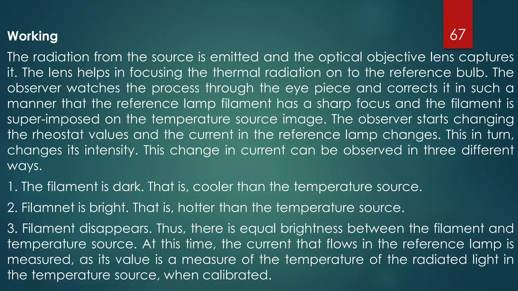 Working
The radiation from the source is emitted and the optical objective lens captures
it. The lens helps in focusing the thermal radiation on to the reference bulb. The
observer watches the process through the eye piece and corrects it in such a
manner that the reference lamp filament has a sharp focus and the filament is
super-imposed on the temperature source image. The observer starts changing
the rheostat values and the current in the reference lamp changes. This in turn,
changes its intensity. This change in current can be observed in three different
ways.
1. The filament is dark. That is, cooler than the temperature source.
2. Filamnet is bright. That is, hotter than the temperature source.
3. Filament disappears. Thus, there is equal brightness between the filament and
temperature source. At this time, the current that flows in the reference lamp is
measured, as its value is a measure of the temperature of the radiated light in
the temperature source, when calibrated.
67
 