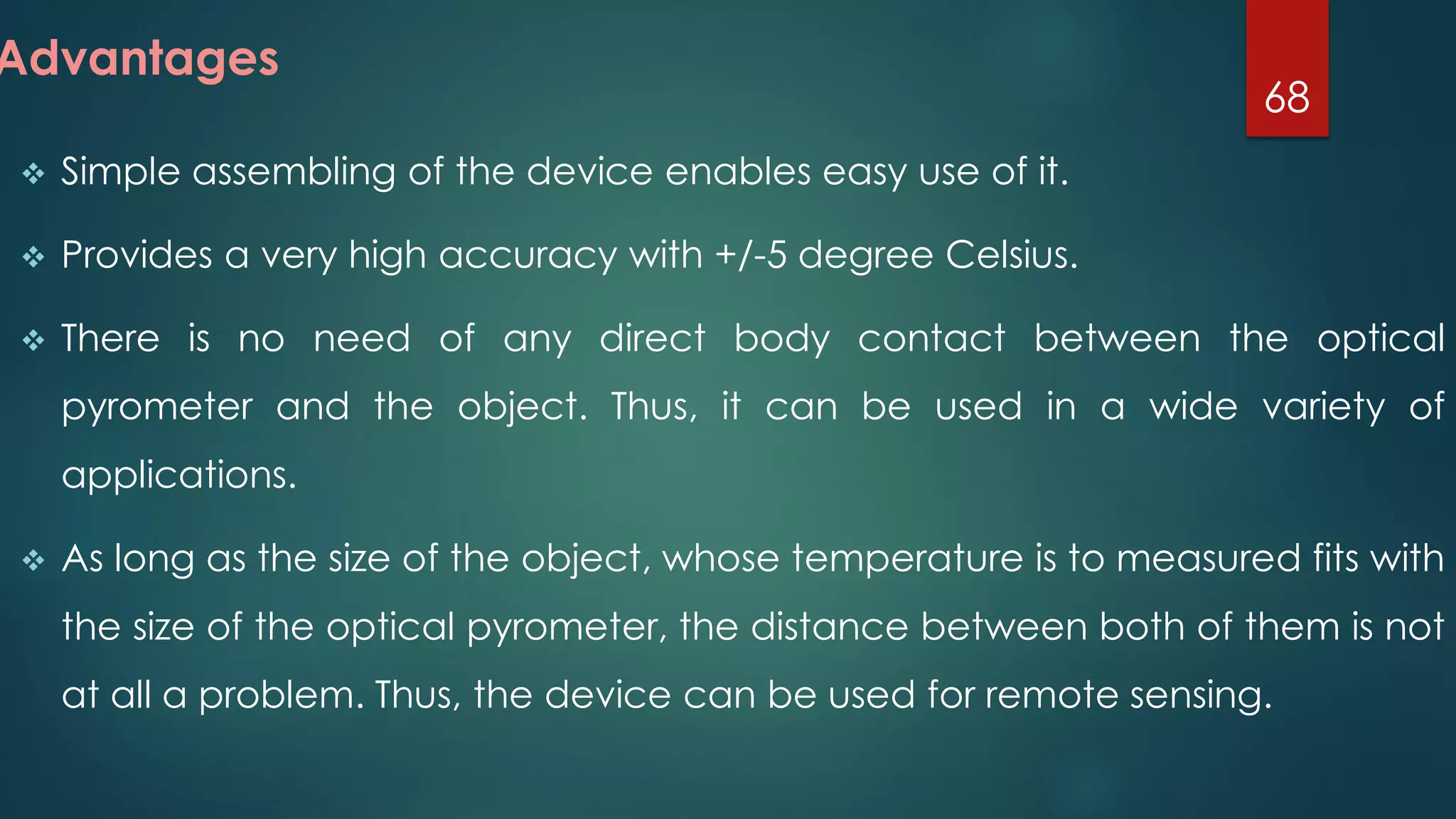  Simple assembling of the device enables easy use of it.
 Provides a very high accuracy with +/-5 degree Celsius.
 There is no need of any direct body contact between the optical
pyrometer and the object. Thus, it can be used in a wide variety of
applications.
 As long as the size of the object, whose temperature is to measured fits with
the size of the optical pyrometer, the distance between both of them is not
at all a problem. Thus, the device can be used for remote sensing.
68
Advantages
 