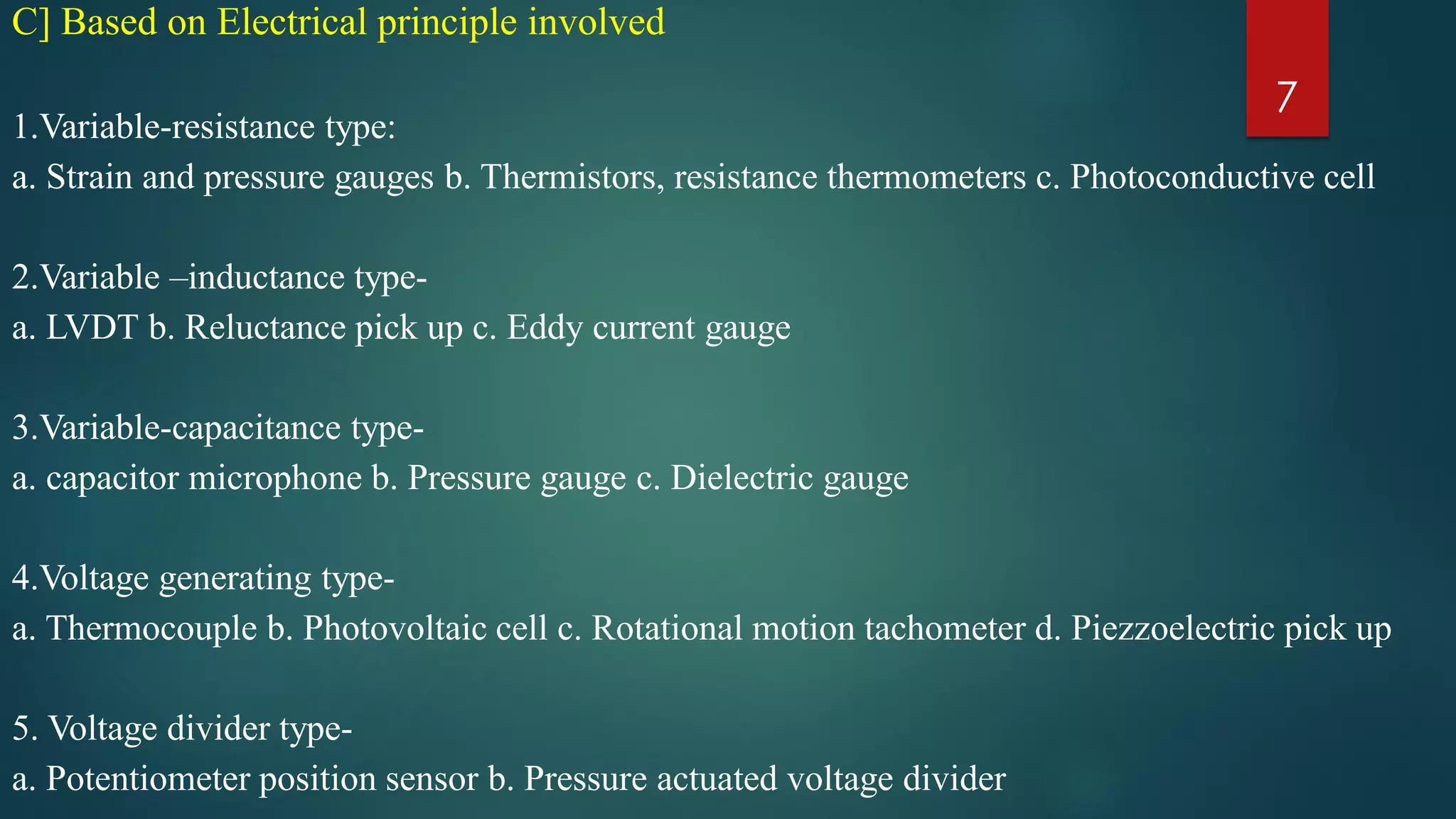 C] Based on Electrical principle involved
1.Variable-resistance type:
a. Strain and pressure gauges b. Thermistors, resistance thermometers c. Photoconductive cell
2.Variable –inductance type-
a. LVDT b. Reluctance pick up c. Eddy current gauge
3.Variable-capacitance type-
a. capacitor microphone b. Pressure gauge c. Dielectric gauge
4.Voltage generating type-
a. Thermocouple b. Photovoltaic cell c. Rotational motion tachometer d. Piezzoelectric pick up
5. Voltage divider type-
a. Potentiometer position sensor b. Pressure actuated voltage divider
7
 