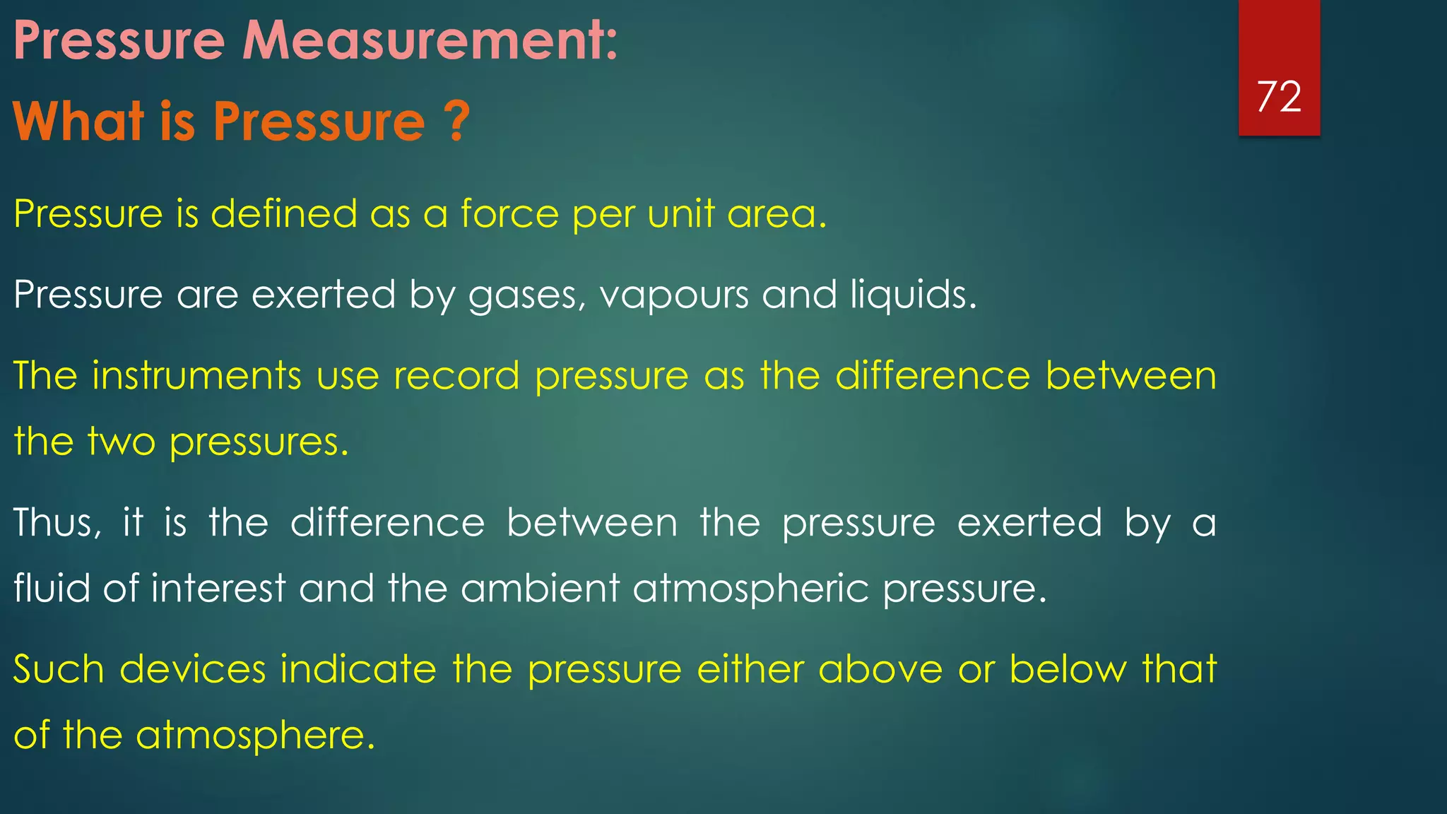 Pressure Measurement:
Pressure is defined as a force per unit area.
Pressure are exerted by gases, vapours and liquids.
The instruments use record pressure as the difference between
the two pressures.
Thus, it is the difference between the pressure exerted by a
fluid of interest and the ambient atmospheric pressure.
Such devices indicate the pressure either above or below that
of the atmosphere.
72
What is Pressure ?
 