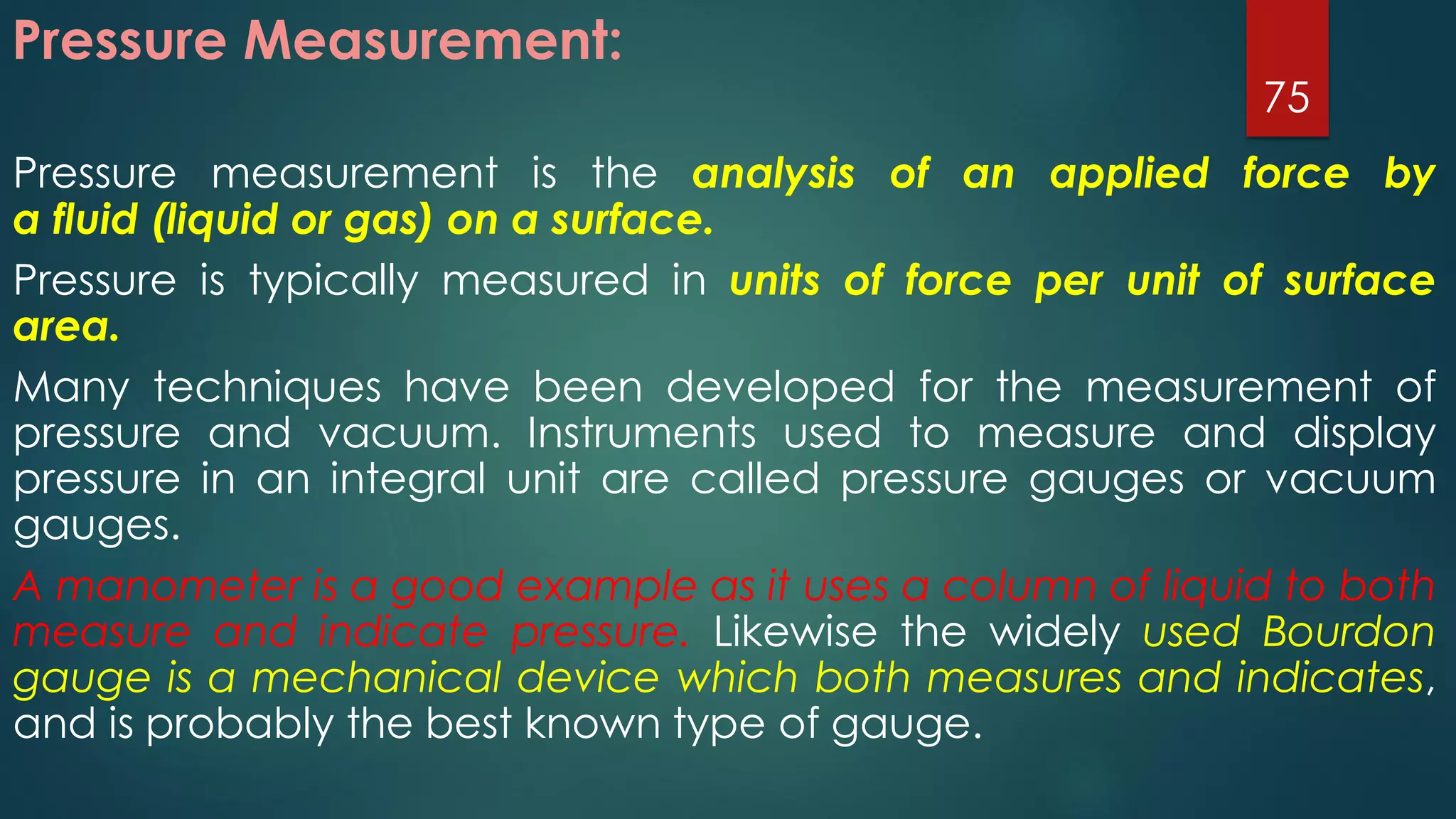 Pressure Measurement:
Pressure measurement is the analysis of an applied force by
a fluid (liquid or gas) on a surface.
Pressure is typically measured in units of force per unit of surface
area.
Many techniques have been developed for the measurement of
pressure and vacuum. Instruments used to measure and display
pressure in an integral unit are called pressure gauges or vacuum
gauges.
A manometer is a good example as it uses a column of liquid to both
measure and indicate pressure. Likewise the widely used Bourdon
gauge is a mechanical device which both measures and indicates,
and is probably the best known type of gauge.
75
 