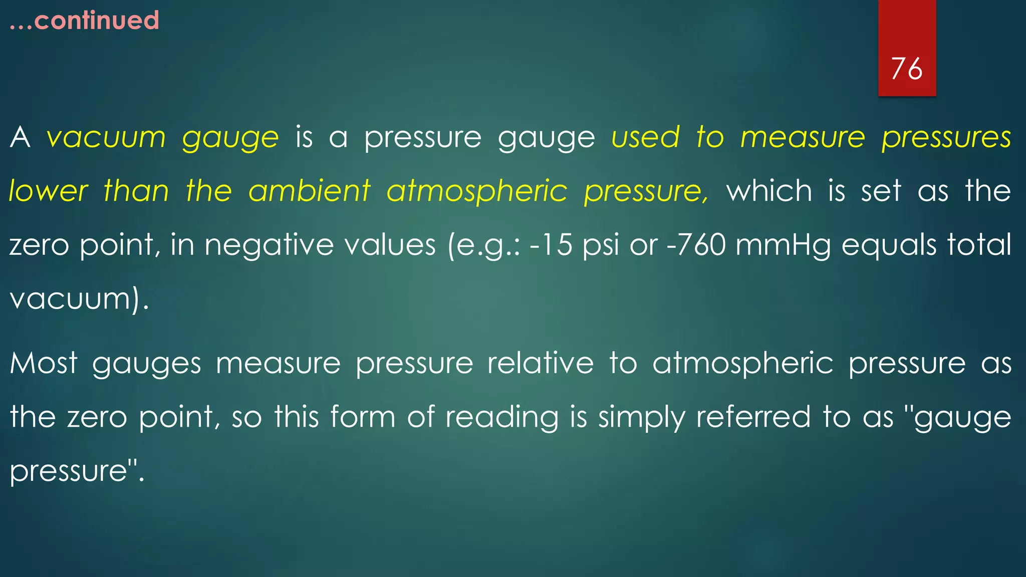 …continued
A vacuum gauge is a pressure gauge used to measure pressures
lower than the ambient atmospheric pressure, which is set as the
zero point, in negative values (e.g.: -15 psi or -760 mmHg equals total
vacuum).
Most gauges measure pressure relative to atmospheric pressure as
the zero point, so this form of reading is simply referred to as "gauge
pressure".
76
 