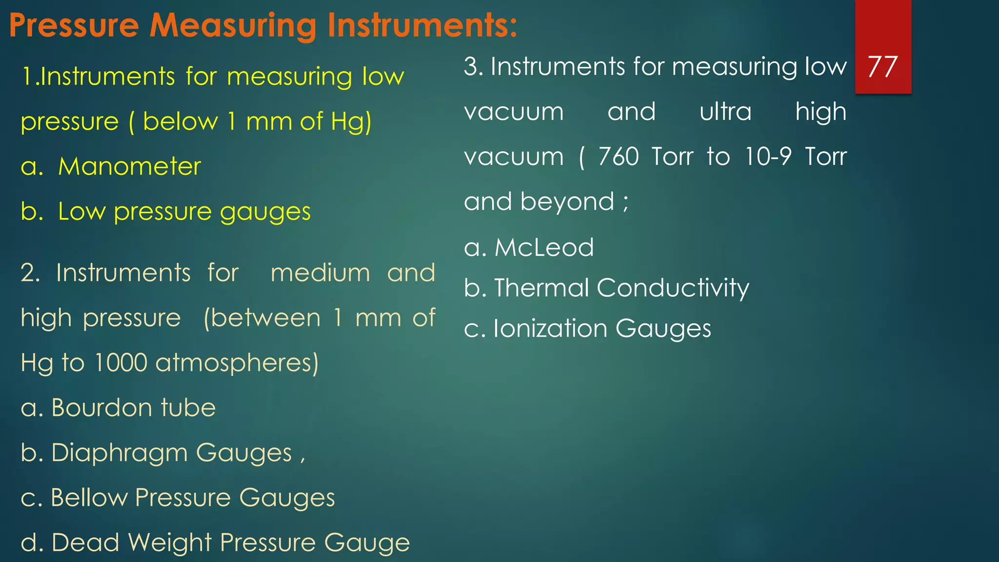 Pressure Measuring Instruments:
3. Instruments for measuring low
vacuum and ultra high
vacuum ( 760 Torr to 10-9 Torr
and beyond ;
a. McLeod
b. Thermal Conductivity
c. Ionization Gauges
771.Instruments for measuring low
pressure ( below 1 mm of Hg)
a. Manometer
b. Low pressure gauges
2. Instruments for medium and
high pressure (between 1 mm of
Hg to 1000 atmospheres)
a. Bourdon tube
b. Diaphragm Gauges ,
c. Bellow Pressure Gauges
d. Dead Weight Pressure Gauge
 