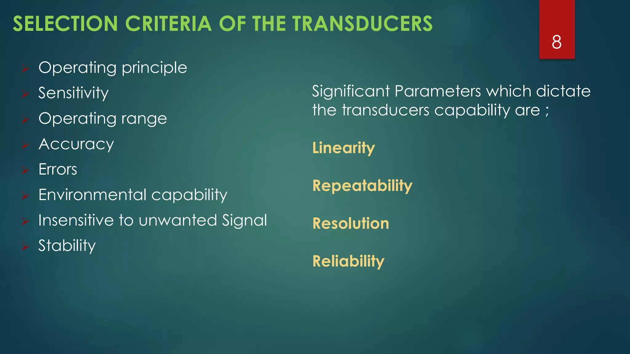 SELECTION CRITERIA OF THE TRANSDUCERS
 Operating principle
 Sensitivity
 Operating range
 Accuracy
 Errors
 Environmental capability
 Insensitive to unwanted Signal
 Stability
Significant Parameters which dictate
the transducers capability are ;
Linearity
Repeatability
Resolution
Reliability
8
 