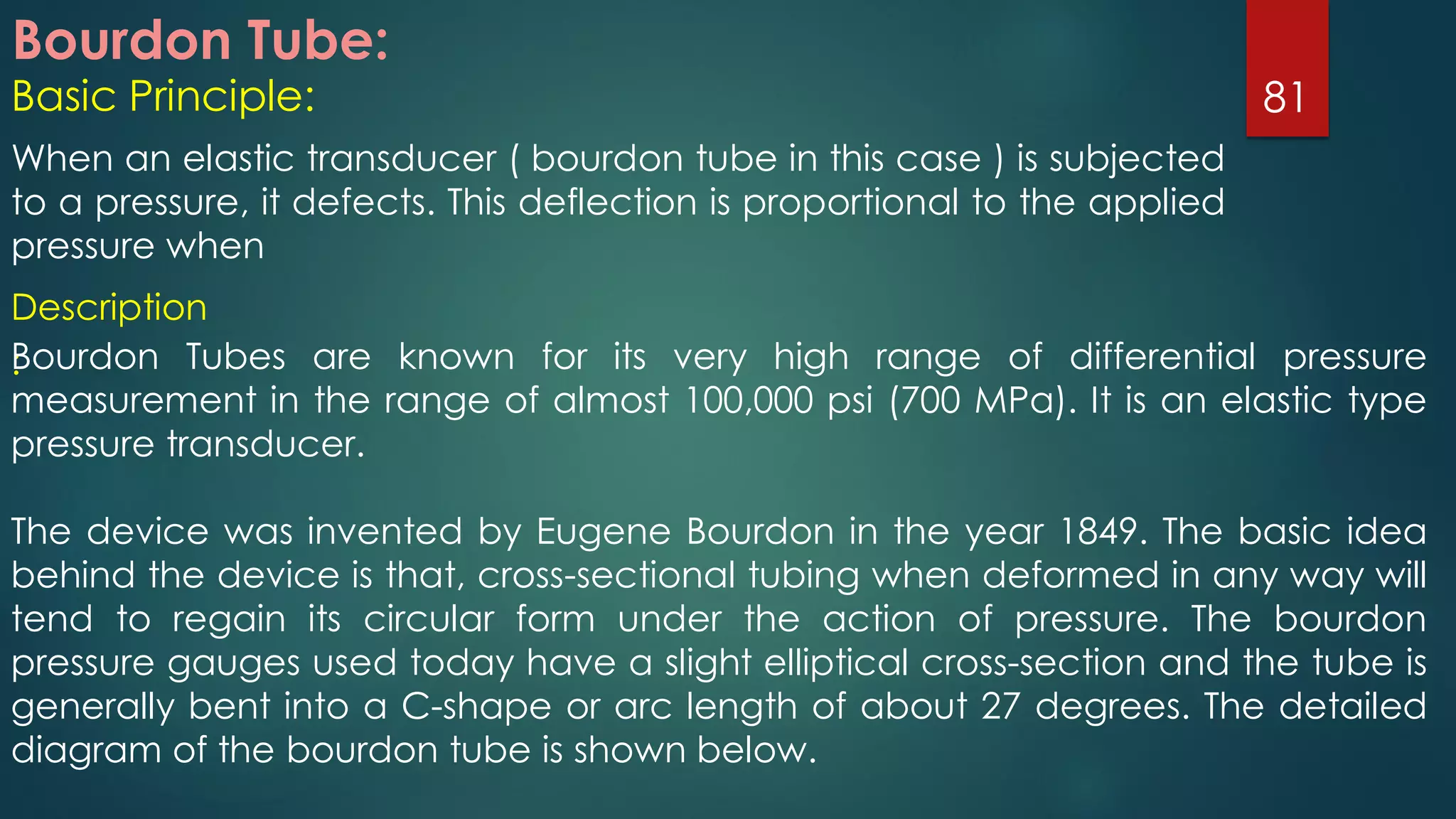 Bourdon Tube:
Basic Principle:
When an elastic transducer ( bourdon tube in this case ) is subjected
to a pressure, it defects. This deflection is proportional to the applied
pressure when
81
Description
:Bourdon Tubes are known for its very high range of differential pressure
measurement in the range of almost 100,000 psi (700 MPa). It is an elastic type
pressure transducer.
The device was invented by Eugene Bourdon in the year 1849. The basic idea
behind the device is that, cross-sectional tubing when deformed in any way will
tend to regain its circular form under the action of pressure. The bourdon
pressure gauges used today have a slight elliptical cross-section and the tube is
generally bent into a C-shape or arc length of about 27 degrees. The detailed
diagram of the bourdon tube is shown below.
 