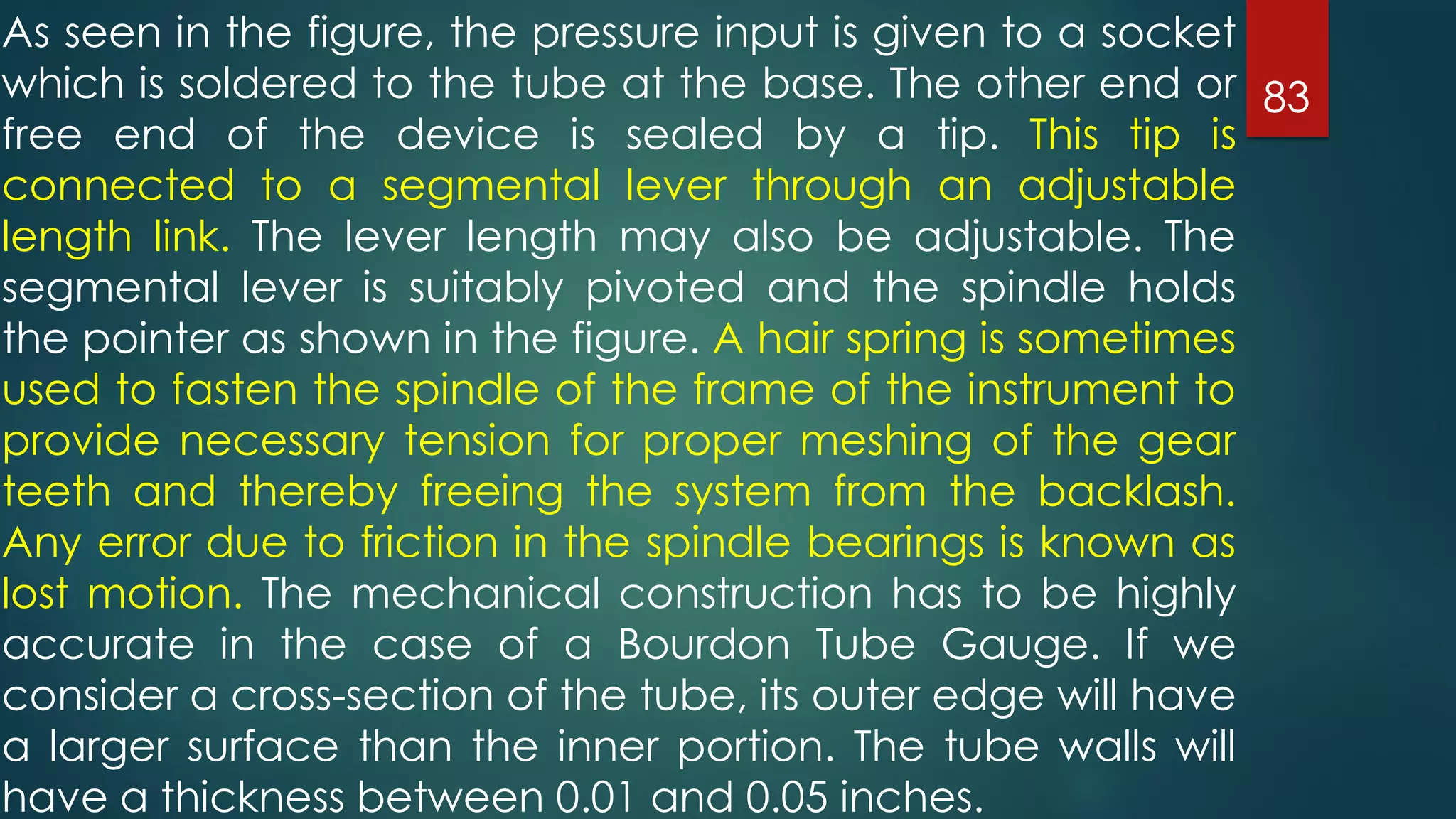 83
As seen in the figure, the pressure input is given to a socket
which is soldered to the tube at the base. The other end or
free end of the device is sealed by a tip. This tip is
connected to a segmental lever through an adjustable
length link. The lever length may also be adjustable. The
segmental lever is suitably pivoted and the spindle holds
the pointer as shown in the figure. A hair spring is sometimes
used to fasten the spindle of the frame of the instrument to
provide necessary tension for proper meshing of the gear
teeth and thereby freeing the system from the backlash.
Any error due to friction in the spindle bearings is known as
lost motion. The mechanical construction has to be highly
accurate in the case of a Bourdon Tube Gauge. If we
consider a cross-section of the tube, its outer edge will have
a larger surface than the inner portion. The tube walls will
have a thickness between 0.01 and 0.05 inches.
 