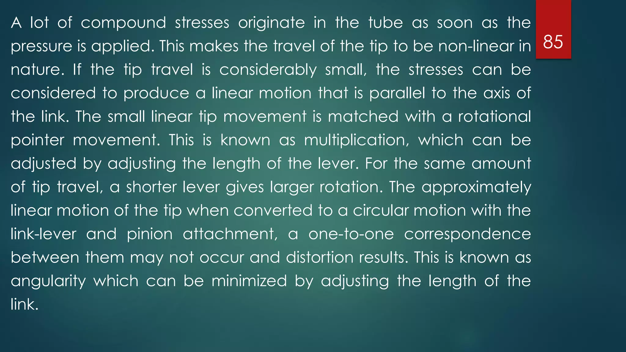 85
A lot of compound stresses originate in the tube as soon as the
pressure is applied. This makes the travel of the tip to be non-linear in
nature. If the tip travel is considerably small, the stresses can be
considered to produce a linear motion that is parallel to the axis of
the link. The small linear tip movement is matched with a rotational
pointer movement. This is known as multiplication, which can be
adjusted by adjusting the length of the lever. For the same amount
of tip travel, a shorter lever gives larger rotation. The approximately
linear motion of the tip when converted to a circular motion with the
link-lever and pinion attachment, a one-to-one correspondence
between them may not occur and distortion results. This is known as
angularity which can be minimized by adjusting the length of the
link.
 