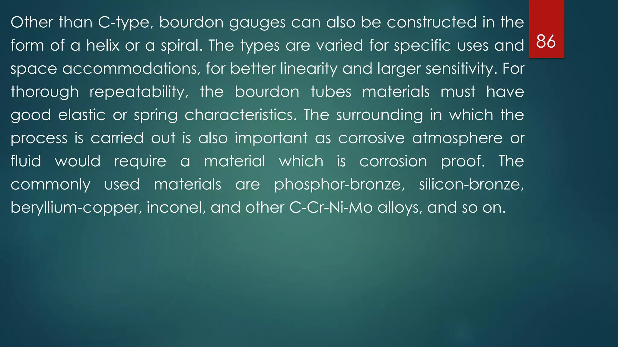 86
Other than C-type, bourdon gauges can also be constructed in the
form of a helix or a spiral. The types are varied for specific uses and
space accommodations, for better linearity and larger sensitivity. For
thorough repeatability, the bourdon tubes materials must have
good elastic or spring characteristics. The surrounding in which the
process is carried out is also important as corrosive atmosphere or
fluid would require a material which is corrosion proof. The
commonly used materials are phosphor-bronze, silicon-bronze,
beryllium-copper, inconel, and other C-Cr-Ni-Mo alloys, and so on.
 