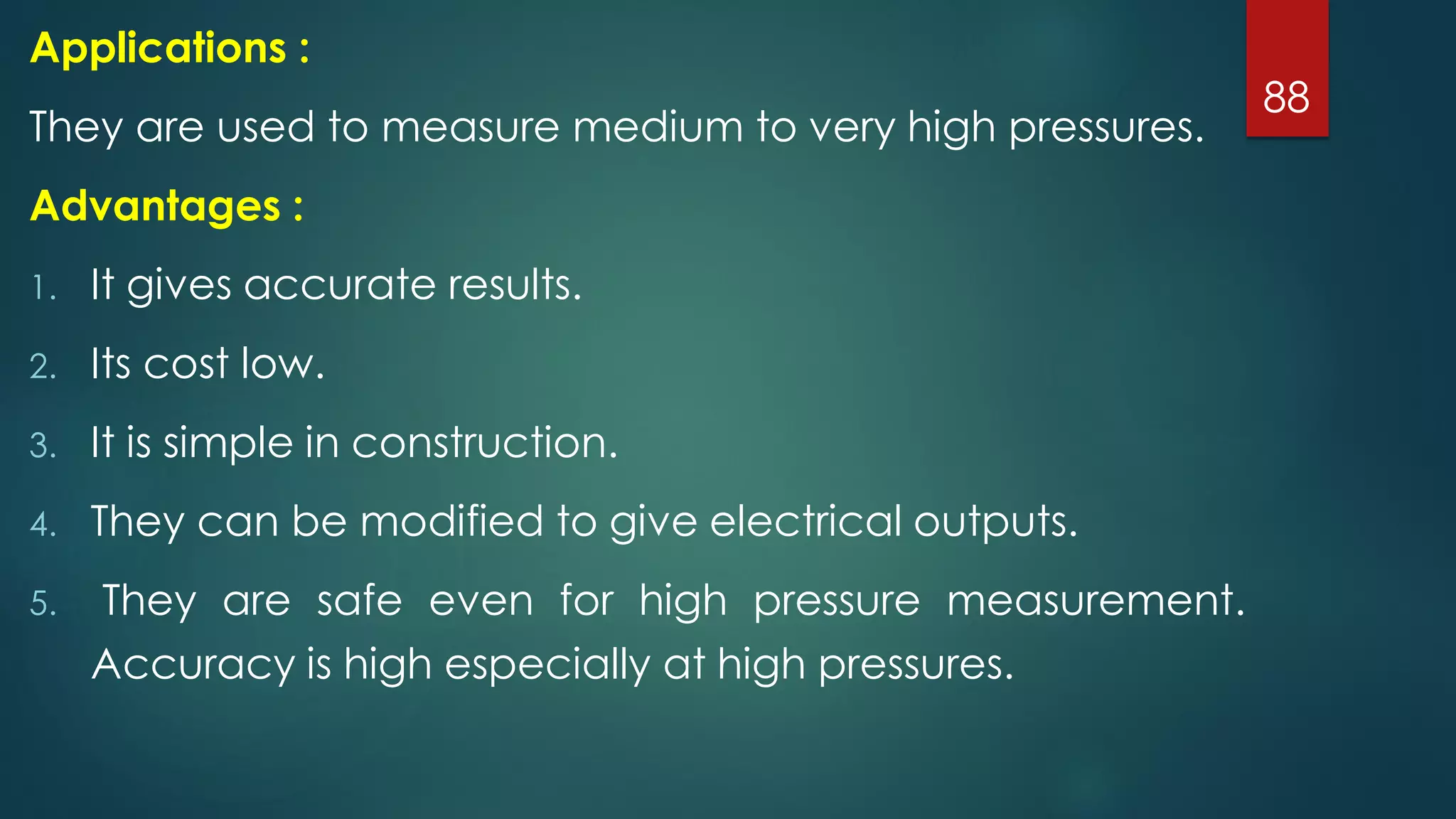 88
Applications :
They are used to measure medium to very high pressures.
Advantages :
1. It gives accurate results.
2. Its cost low.
3. It is simple in construction.
4. They can be modified to give electrical outputs.
5. They are safe even for high pressure measurement.
Accuracy is high especially at high pressures.
 
