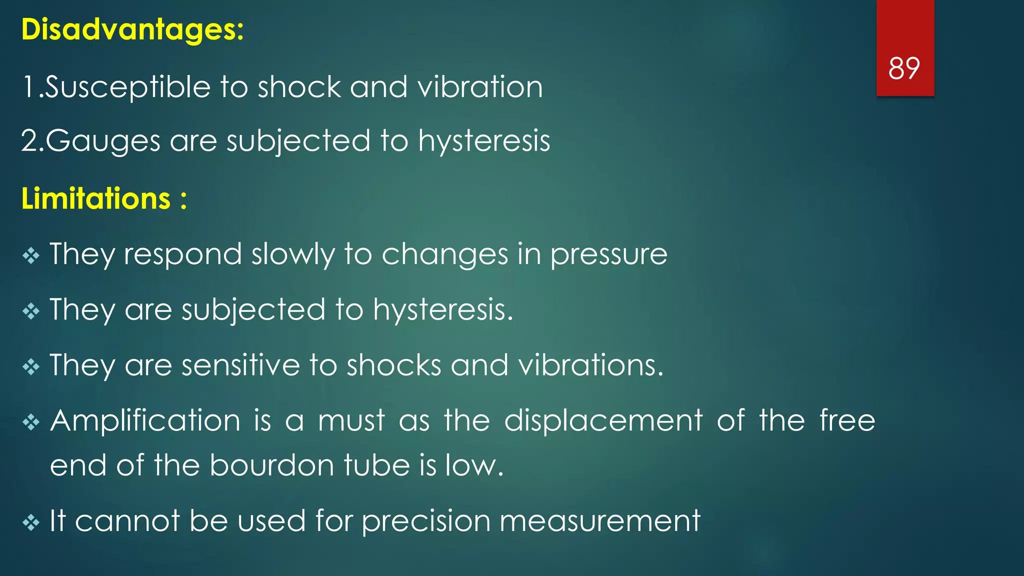 89
Disadvantages:
1.Susceptible to shock and vibration
2.Gauges are subjected to hysteresis
Limitations :
 They respond slowly to changes in pressure
 They are subjected to hysteresis.
 They are sensitive to shocks and vibrations.
 Amplification is a must as the displacement of the free
end of the bourdon tube is low.
 It cannot be used for precision measurement
 